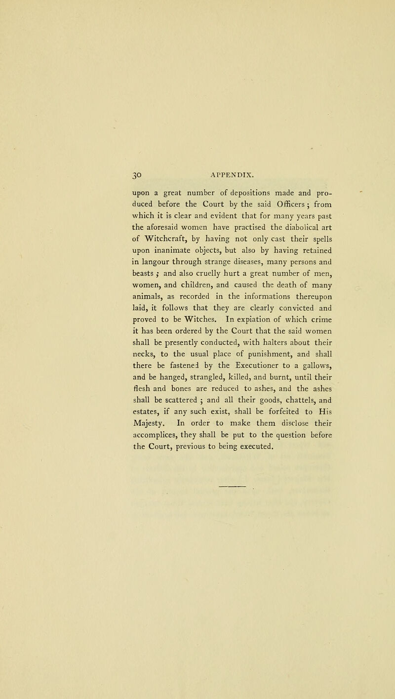 upon a great number of depositions made and pro- duced before the Court by the said Officers ; from which it is clear and evident that for many years past the aforesaid women have practised the diabolical art of Witchcraft, by having not only cast their spells upon inanimate objects, but also by having retained in langour through strange diseases, many persons and beasts ; and also cruelly hurt a great number of men, women, and children, and caused the death of many animals, as recorded in the informations thereupon laid, it follows that they are clearly convicted and proved to be Witches. In expiation of which crime it has been ordered by the Court that the said women shall be presently conducted, with halters about their necks, to the usual place of punishment, and shall there be fastened by the Executioner to a gallows, and be hanged, strangled, killed, and burnt, until their flesh and bones are reduced to ashes, and the ashes shall be scattered ; and all their goods, chattels, and estates, if any such exist, shall be forfeited to His Majesty. In order to make them disclose their accomplices, they shall be put to the question before the Court, previous to being executed.