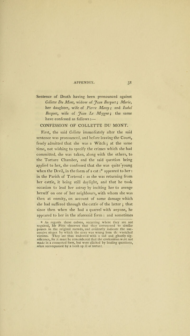 Sentence of Death having been pronounced against CoUette Du Mont, widow of Jean Becquet; Marie, her daughter, wife of Pierre Massy; and Isabel Becquet, wife of yean Le Moygne; the same have confessed as follows :— CONFESSION OF COLLETTE DU MONT. First, the said CoUette immediately after the said sentence was pronounced, and before leaving the Court, freely admitted that she was a Witch 5 at the same time, not wishing to specify the crimes which she had committed, she was taken, along with the others, to the Torture Chamber, and the said question being applied to her, she confessed that she was quite young when the Devil, in the form of a cat :* appeared to her : in the Parish of Torteval : as she was returning from her cattle, it being still daylight, and that he took occasion to lead her astray by inciting her to avenge herself on one of her neighbours, with whom she was then at enmity, on account of some damage which she had suffered through the cattle of the latter ; that since then when she had a quarrel with anyone, he appeared to her in the aforesaid form : and sometimes * As regards ihese colons, occurring where they are not required, Mr Pitts observes that they corresDond to similar pauses in the original records, and evidently indicate the suc- cessive stages by which the story was wrung from th: wretched victims. They are thus endowed with a sad and ghastly sig- nificance, for it must be remembered that the confessions were not made in a connected form, but were elicited by leading questions, often accompanied by a .'lesh sp.il of torture.