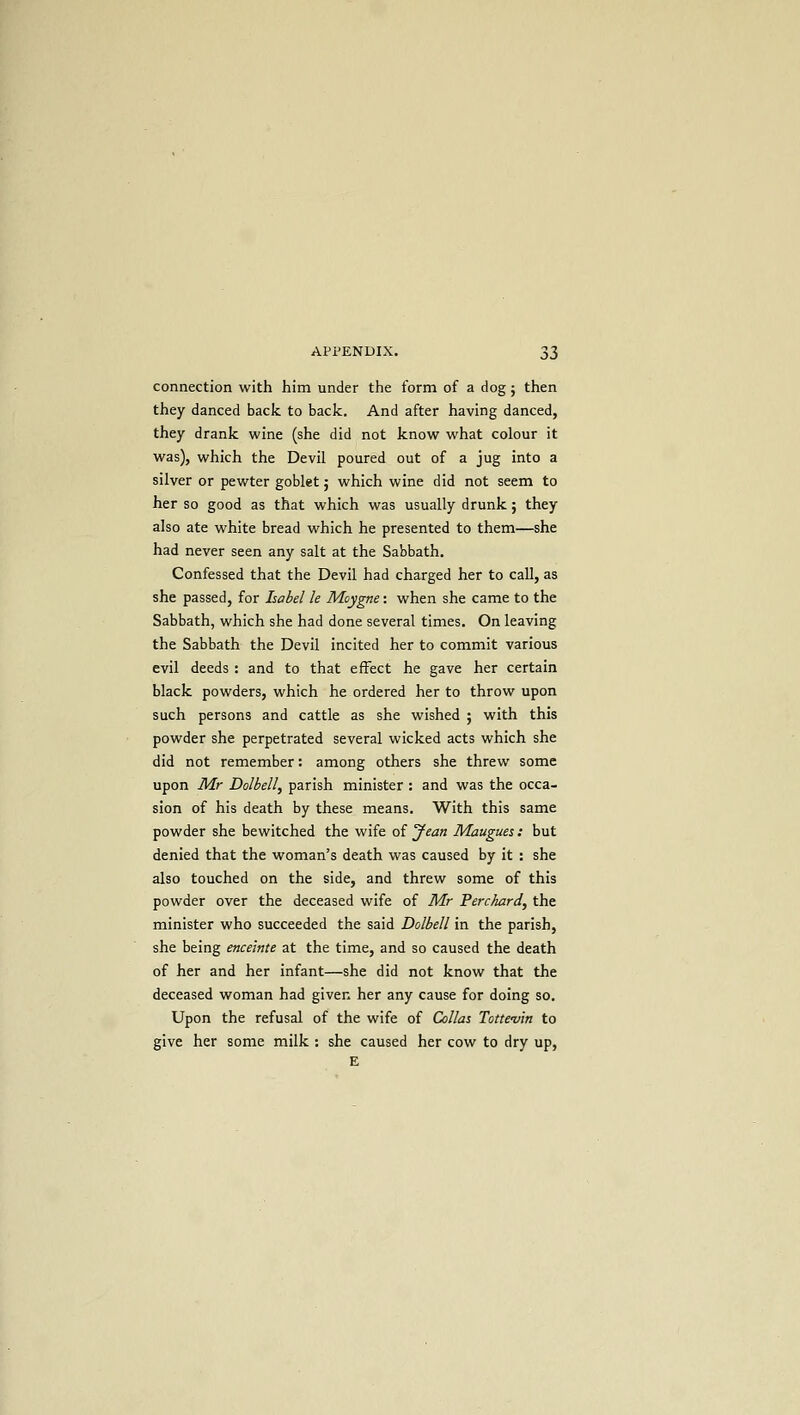 connection with him under the form of a dog ; then they danced back to back. And after having danced, they drank wine (she did not know what colour it was), which the Devil poured out of a jug into a silver or pewter goblet; which wine did not seem to her so good as that which was usually drunk; they also ate white bread which he presented to them—she had never seen any salt at the Sabbath. Confessed that the Devil had charged her to call, as she passed, for Isabel le Moygne: when she came to the Sabbath, which she had done several times. On leaving the Sabbath the Devil incited her to commit various evil deeds : and to that effect he gave her certain black powders, which he ordered her to throw upon such persons and cattle as she wished ; with this powder she perpetrated several wicked acts which she did not remember: among others she threw some upon Mr Dolbell, parish minister : and was the occa- sion of his death by these means. With this same powder she bewitched the wife of Jean Maugues : but denied that the woman's death was caused by it : she also touched on the side, and threw some of this powder over the deceased wife of Mr Perchard, the minister who succeeded the said Dolbell in the parish, she being enceinte at the time, and so caused the death of her and her infant—she did not know that the deceased woman had given her any cause for doing so. Upon the refusal of the wife of Collas Totte-vin to give her some milk : she caused her cow to dry up,