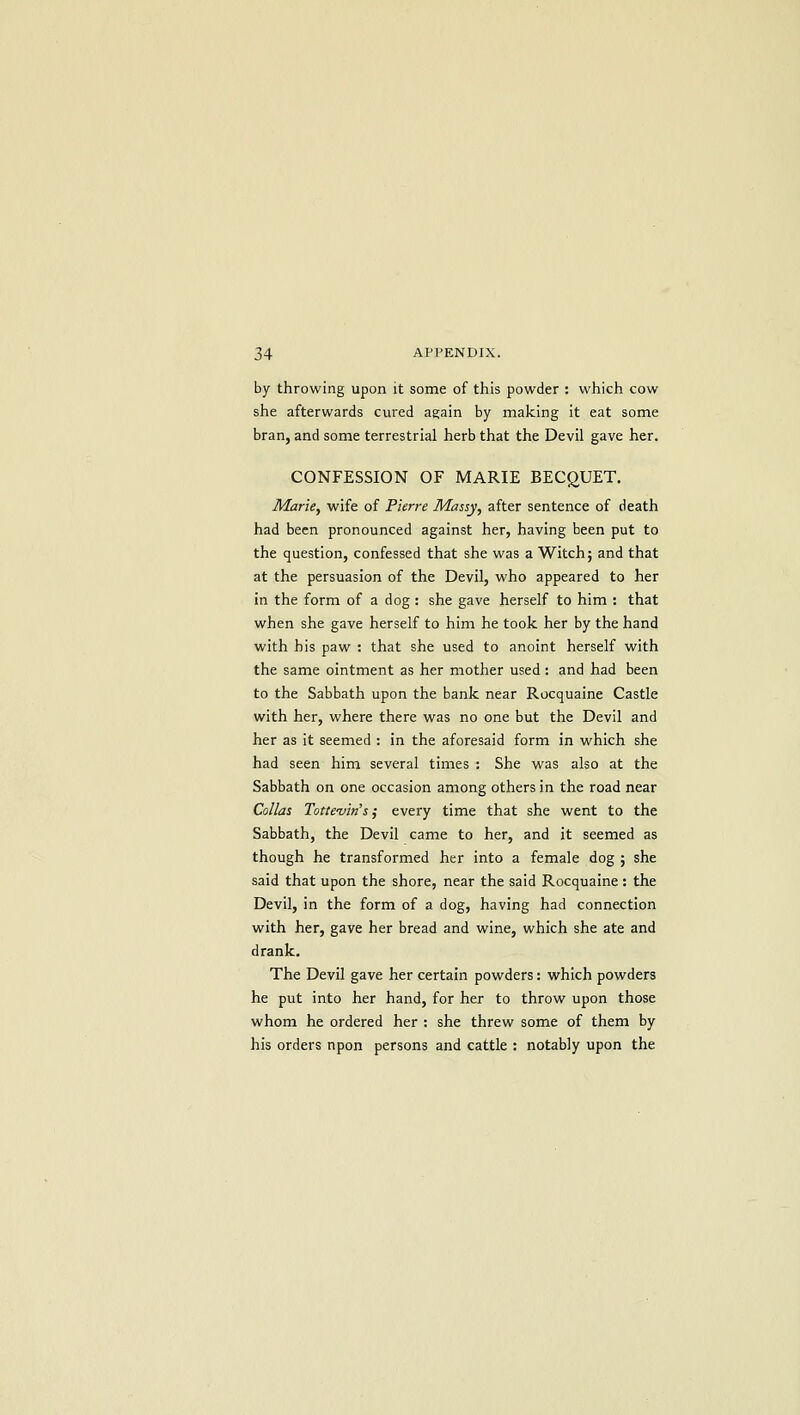 by throwing upon it some of this powder : which cow she afterwards cured again by making it eat some bran, and some terrestrial herb that the Devil gave her. CONFESSION OF MARIE BECgUET. Marie, wife of Pierre Massy, after sentence of death had been pronounced against her, having been put to the question, confessed that she was a Witch; and that at the persuasion of the Devil, who appeared to her in the form of a dog : she gave herself to him : that when she gave herself to him he took her by the hand with his paw : that she used to anoint herself with the same ointment as her mother used: and had been to the Sabbath upon the bank near Rocquaine Castle with her, where there was no one but the Devil and her as it seemed : in the aforesaid form in which she had seen him several times : She was also at the Sabbath on one occasion among others in the road near Collas Totte-viti's; every time that she went to the Sabbath, the Devil came to her, and it seemed as though he transformed her into a female dog ; she said that upon the shore, near the said Rocquaine : the Devil, in the form of a dog, having had connection with her, gave her bread and wine, which she ate and drank. The Devil gave her certain powders: which powders he put into her hand, for her to throw upon those whom he ordered her : she threw some of them by his orders npon persons and cattle : notably upon the