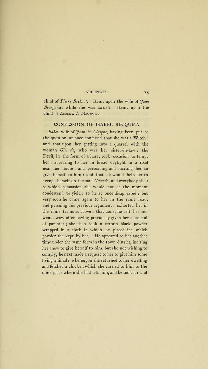 child of Pierre Brehaut. Item, upon the wife of Jean Bourgatze, while she was enceinte. Item, upon the child of Leonard le Messurier. CONFESSION OF ISABEL BECgUET. Isabel, wife of Jean le Moygne, having been put to the question, at once confessed that she was a Witch : and that upon her getting into a quarrel with the woman Girarde, who was her sister-in-law : the Devil, in the form of a hare, took occasion to tempt her : appearing to her in broad daylight in a road near her house : and persuading and inciting her to give herself to him : and that he would help her to avenge herself on the said Girarde, and everybody else ; to which persuasion she would not at the moment condescend to yield : so he at once disappeared : but very soon he came again to her in the same road, and pursuing his previous argument : exhorted her in the same terms as above : that done, he left her and went away, after having previously given her a sackful of parsnips j she then took a certain black powder wrapped in a cloth in which he placed it; which powder she kept by her. He appeared to her another time under the same form in the town district, inciting her anew to give herself to him, but she not wishing to comply, he next made a request to her to give him some living animal: whereupon she returned to her dwelling and fetched a chicken which she carried to him to the same place where she had left him, and he took it: and