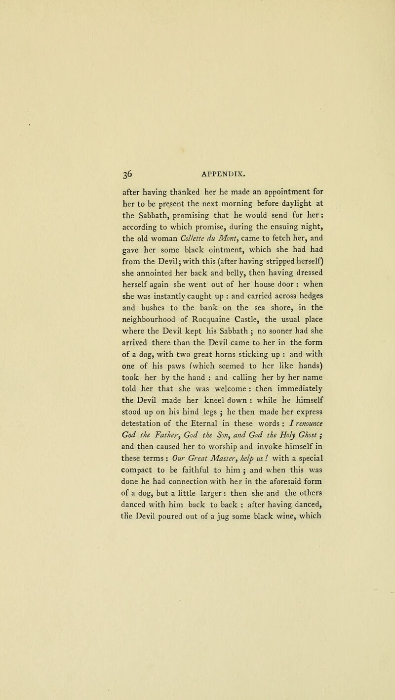 after having thanked her he made an appointment for her to be present the next morning before daylight at the Sabbath, promising that he would send for her: according to which promise, during the ensuing night, the old woman ColUtte du Mont, came to fetch her, and gave her some black ointment, which she had had from the Devil; with this (after having stripped herself) she annointed her back and belly, then having dressed herself again she went out of her house door : when she was instantly caught up : and carried across hedges and bushes to the bank on the sea shore, in the neighbourhood of Rocquaine Castle, the usual place where the Devil kept his Sabbath ; no sooner had she arrived there than the Devil came to her in the form of a dog, with two great horns sticking up : and with one of his paws fwhich seemed to her like hands) took her by the hand : and calling her by her name told her that she was welcome : then immediately the Devil made her kneel down : while he himself stood up on his hind legs ; he then made her express detestation of the Eternal in these words : / renounce God the Father, God the Son, and God the Holy Ghost ,• and then caused her to worship and invoke himself in these terms : Our Great Master, help us ! with a special compact to be faithful to him ; and when this was done he had connection with her in the aforesaid form of a dog, but a little larger: then she and the others danced with him back to back : after having danced, the Devil poured out of a jug some black wine, which