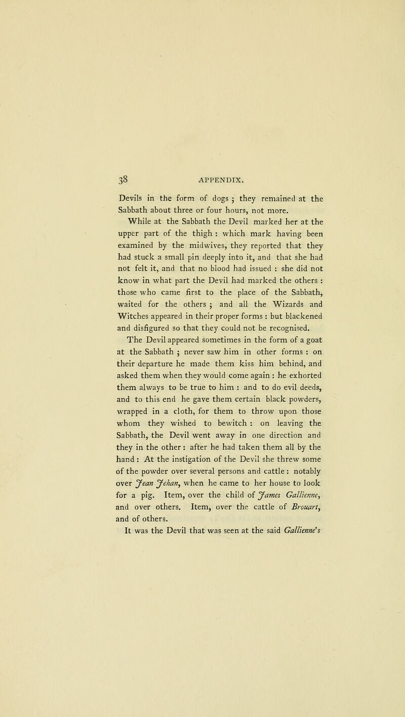 Devils in the form of dogs ; they remained at the Sabbath about three or four hours, not more. While at the Sabbath the Devil marked her at the upper part of the thigh : which mark having been examined by the midwives, they reported that they had stuck a small pin deeply into it, and that she had not felt it, and that no blood had issued : she did not know in what part the Devil had marked the others : those who came first to the place of the Sabbath, waited for the others j and all the Wizards and Witches appeared in their proper forms : but blackened and disfigured so that they could not be recognised. The Devil appeared sometimes in the form of a goat at the Sabbath ; never saw him in other forms : on their departure he made them kiss him behind, and asked them when they would come again : he exhorted them always to be true to him : and to do evil deeds, and to this end he gave them certain black powders, wrapped in a cloth, for them to throw upon those whom they wished to bewitch : on leaving the Sabbath, the Devil went away in one direction and they in the other: after he had taken them all by the hand : At the instigation of the Devil she threw some of the powder over several persons and cattle : notably over Jean yehan, when he came to her house to look for a pig. Item, over the child of James GalUenne, and over others. Item, over the cattle of Brouart, and of others. It was the Devil that was seen at the said GalUenne's