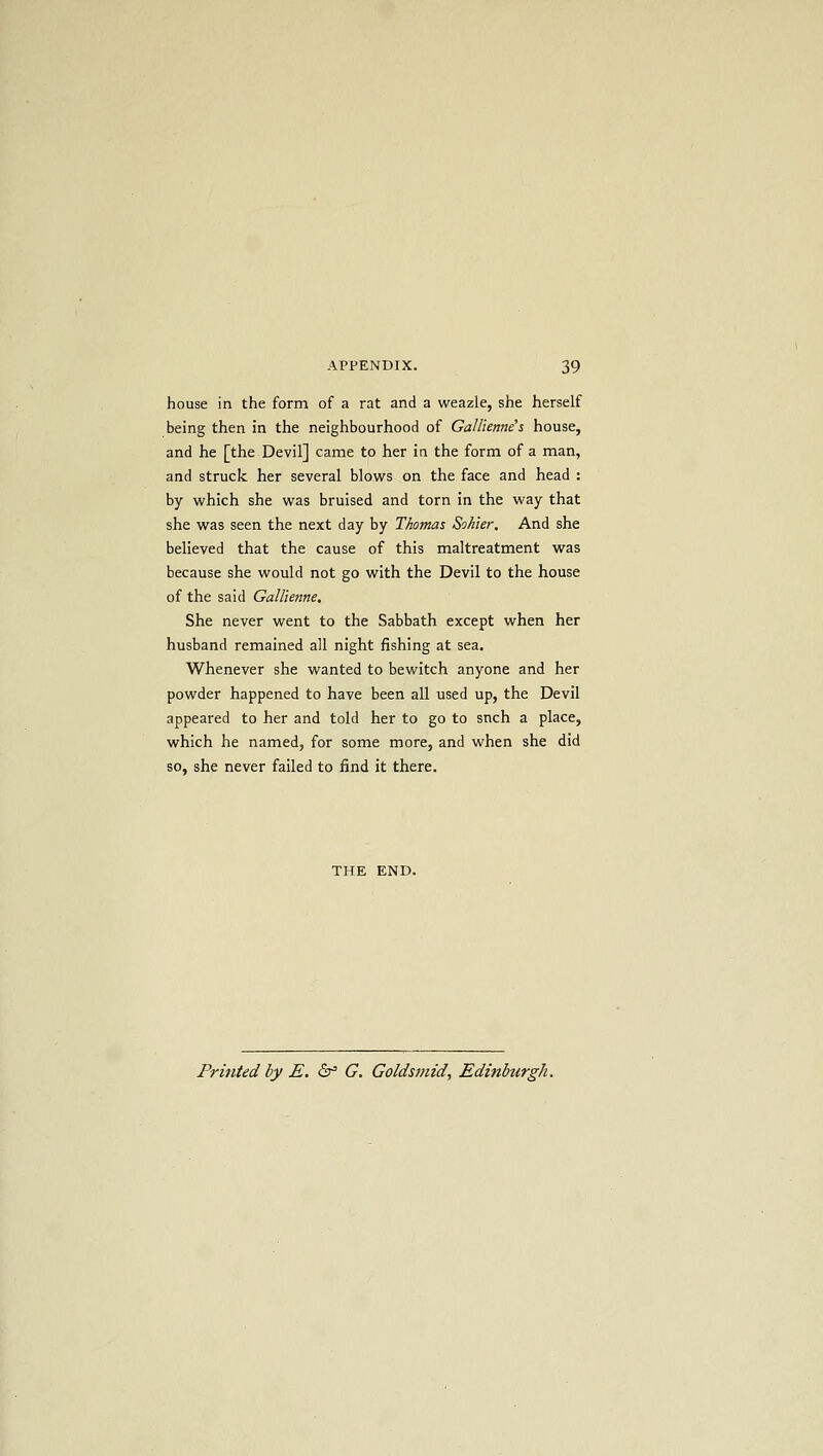house in the form of a rat and a weazle, she herself being then in the neighbourhood of Gallienne's house, and he [the Devil] came to her iti the form of a man, and struck her several blows on the face and head : by which she was bruised and torn in the way that she was seen the next day by Thomas Sohier, And she believed that the cause of this maltreatment was because she would not go with the Devil to the house of the said Gallienne, She never went to the Sabbath except when her husband remained all night fishing at sea. Whenever she wanted to bewitch anyone and her powder happened to have been all used up, the Devil appeared to her and told her to go to snch a place, which he named, for some more, and when she did so, she never failed to find it there. Printed by E, &f G. Goldsmid, Edinburgh.
