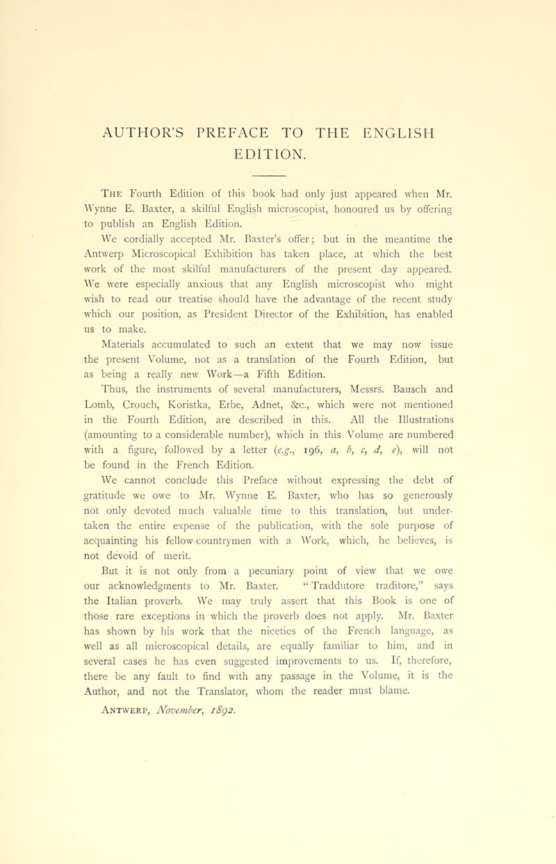 AUTHOR'S PREFACE TO THE ENGLISH EDITION. The Fourth Edition of this book had only just appeared when Mr. Wynne E. Baxter, a skilful English microscopist, honoured us by offering to publish an English Edition. We cordially accepted Mr. Baxter's offer; but in the meantime the Antwerp Microscopical Exhibition has taken place, at which the best work of the most skilful manufacturers of the present day appeared. We were especially anxious that any English microscopist who might wish to read our treatise should have the advantage of the recent study which our position, as President Director of the Exhibition, has enabled us to make. Materials accumulated to such an extent that we may now issue the present Volume, not as a translation of the Fourth Edition, but as being a really new Work—a Fifth Edition. Thus, the instruments of several manufacturers, Messrs. Bausch and Lomb, Crouch, Koristka, Erbe, Adnet, &c, which were not mentioned in the Fourth Edition, are described in this. All the Illustrations (amounting to a considerable number), which in this Volume are numbered with a figure, followed by a letter (e.g., 196, a, b, c, d, e), will not be found in the French Edition. We cannot conclude this Preface without expressing the debt of gratitude we owe to Mr. Wynne E. Baxter, who has so generously not only devoted much valuable time to this translation, but under- taken the entire expense of the publication, with the sole purpose of acquainting his fellow countrymen with a Work, which, he believes, is not devoid of merit. But it is not only from a pecuniary point of view that we owe our acknowledgments to Mr. Baxter.  Traddutore traditore, says the Italian proverb. We may truly assert that this Book is one of those rare exceptions in which the proverb does not apply. Mr. Baxter has shown by his work that the niceties of the French language, as well as all microscopical details, are equally familiar to him, and in several cases he has even suggested improvements to us. If, therefore, there be any fault to find with any passage in the Volume, it is the Author, and not the Translator, whom the reader must blame. Antwerp, November, i8g2.