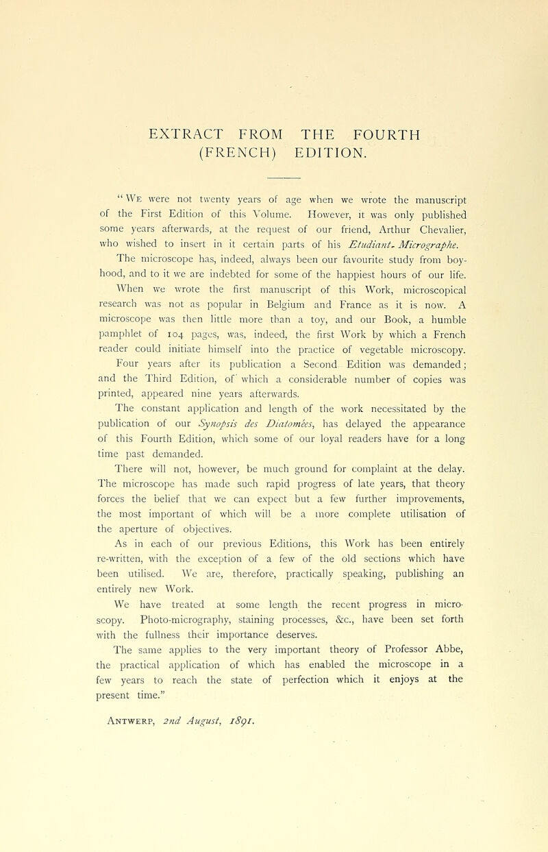EXTRACT FROM THE FOURTH (FRENCH) EDITION.  We were not twenty years of age when we wrote the manuscript of the First Edition of this Volume. However, it was only published some years afterwards, at the request of our friend, Arthur Chevalier, who wished to insert in it certain parts of his Etudiant, Micrographe. The microscope has, indeed, always been our favourite study from boy- hood, and to it we are indebted for some of the happiest hours of our life. When we wrote the first manuscript of this Work, microscopical research was not as popular in Belgium and France as it is now. A microscope was then little more than a toy, and our Book, a humble pamphlet of 104 pages, was, indeed, the first Work by which a French reader could initiate himself into the practice of vegetable microscopy. Four years after its publication a Second Edition was demanded; and the Third Edition, of which a considerable number of copies was printed, appeared nine years afterwards. The constant application and length of the work necessitated by the publication of our Synopsis des Diatotnees, has delayed the appearance of this Fourth Edition, which some of our loyal readers have for a long time past demanded. There will not, however, be much ground for complaint at the delay. The microscope has made such rapid progress of late years, that theory forces the belief that we can expect but a few further improvements, the most important of which will be a more complete utilisation of the aperture of objectives. As in each of our previous Editions, this Work has been entirely re-written, with the exception of a few of the old sections which have been utilised. We are, therefore, practically speaking, publishing an entirely new Work. We have treated at some length the recent progress in micro- scopy. Photo-micrography, staining processes, &c, have been set forth with the fullness their importance deserves. The same applies to the very important theory of Professor Abbe, the practical application of which has enabled the microscope in a few years to reach the state of perfection which it enjoys at the present time. Antwerp, 2nd August, i8gi.