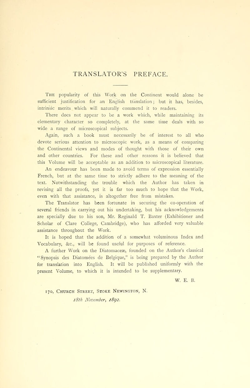 TRANSLATOR'S PREFACE. The popularity of this Work on the Continent would alone be sufficient justification for an English translation; but it has, besides, intrinsic merits which will naturally commend it to readers. There does not appear to be a work which, while maintaining its elementary character so completely, at the same time deals with so wide a range of microscopical subjects. Again, such a book must necessarily be of interest to all who devote serious attention to microscopic work, as a means of comparing the Continental views and modes of thought with those of their own and other countries. For these and other reasons it is believed that this Volume will be acceptable as an addition to microscopical literature. An endeavour has been made to avoid terms of expression essentially French, but at the same time to strictly adhere to the meaning of the text. Notwithstanding the trouble which the Author has taken in revising all the proofs, yet it is far too much to hope that the Work, even with that assistance, is altogether free from mistakes. The Translator has been fortunate in securing the co-operation of several friends in carrying out his undertaking, but his acknowledgements are specially due to his son, Mr. Reginald T. Baxter (Exhibitioner and Scholar of Clare College, Cambridge), who has afforded very valuable assistance throughout the Work. It is hoped that the addition of a somewhat voluminous Index and Vocabulary, &c, will be found useful for purposes of reference. A further Work on the Diatomaceae, founded on the Author's classical Synopsis des Diatomees de Belgique, is being prepared by the Author for translation into English. It will be published uniformly with the present Volume, to which it is intended to be supplementary. W. E. B. 170, Church Street, Stoke Newington, N.