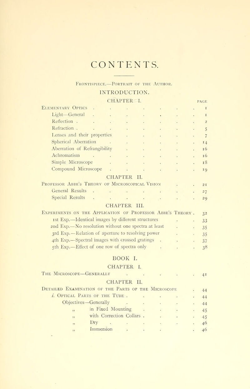 CONTENTS. Frontispiece.—Portrait ok the Author. INTRODUCTION. CHAPTER I. Elementary Optics Light—General Reflection . Refraction . Lenses and their properties Spherical Aberration Aberration of Refrangibility Achromatism Simple Microscope Compound Microscope CHAPTER II. Professor Abbe's Theory of Microscopical Vision General Results ...... Special Results ...... CHAPTER III. Experiments on the Application of Professor Abbe's Theory ist Exp.—Identical images by different structures 2nd Exp.—No resolution without one spectra at least 3rd Exp.—Relation of aperture to resolving power 4th Exp.—Spectral images with crossed gratings 5th Exp.—Effect of one row of spectra only BOOK I. CHAPTER I. The Microscope—Generally .... CHAPTER II. Detailed Examination of the Parts of the Microscope /'. Optical Parts of the Tube . Objectives—Generally „ in Fixed Mounting „ with Correction Collars Dry Immersion 27 29 33 35 35 37 38 41 44 44 44 45 45 46 46
