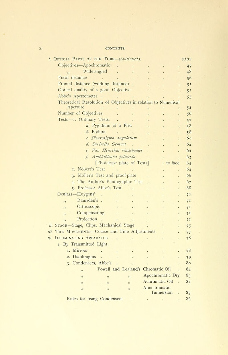 Optical Parts of the Tube—{continued). Objectives—Apochromatic ,, Wide-angled Focal distance . . . Frontal distance (working distance) . Optical quality of a good Objective Abbe's Apertometer . Theoretical Resolution of Objectives in relation to Numerical Aperture Number of Objectives Tests—r. Ordinary Tests. a. Pygidium of a Flea b. Podura c. Pleurosigma angulatum d. Surirella Gemma e. Van Heurckia rhomboides f. Amphiphura pellucida [Phototype plate of Tests] . to face 2. Nobert's Test Moller's Test and proof-plate The Author's Photographic Test Professor Abbe's Test -Huygens' ,, Ramsden's . „ Orthoscopic „ Compensating ,, Projection . it. Stage—Stage, Clips, Mechanical Stage Hi. The Movements—Coarse and Fine Adjustments iv. Illuminating Apparatus i. By Transmitted Light: i. Mirrors .... 2. Diaphragms .... 3. Condensers, Abbe's ,, Powell and Lealand's Chromatic Oil „ „ ,, Apochromatic Dry „ „ „ Achromatic Oil 3- 4- 5- Oculars- Apochromatic Immersion Rules for using Condensers page 47 48 5° 5i Si 53 54 56 57 58 53 60 62 62 63 64 64 66 67 68 70 7i 7i 7i 72 75 77 78 79 80