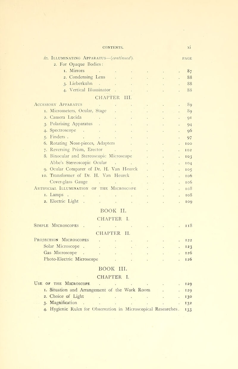 iv. Illuminating Apparatus—[continued). 2. For Opaque Bodies: i. Mirrors 2. Condensing Lens 3. Lieberkuhn 4. Vertical Illuminator CHAPTER III Accessory Apparatus 1. Micrometers, Ocular, Stage 2. Camera Lucida 3. Polarising Apparatus 4. Spectroscope 5. Finders .... 6. Rotating Nose-pieces, Adapters 7. Reversing Prism, Erector 8. Binocular and Stereoscopic Microscope Abbe's Stereoscopic Ocular 9. Ocular Comparer of Dr. H. Van Heurck 10. Transformer of Dr. H. Van Heurck Cover-glass Gauge Artificial Illumination of the Microscope 1. Lamps ..... 2. Electric Light Simple Microscopes BOOK II. CHAPTER I. CHAPTER II. Projection Microscopes ..... Solar Microscope . . : . ' . Gas Microscope ...... Photo-Electric Microscope .... BOOK III. CHAPTER I. Use of the Microscope ..... 1. Situation and Arrangement of the Work Room 2. Choice of Light ..... 3. Magnification ...... 4. Hygienic Rules for Observation in Microscopical Researches 87 88 89 9i 94 96 97 100 102 103 104 105 106 106 ic8 108 109 118 122 123 126 126 129 129 130 132 !33