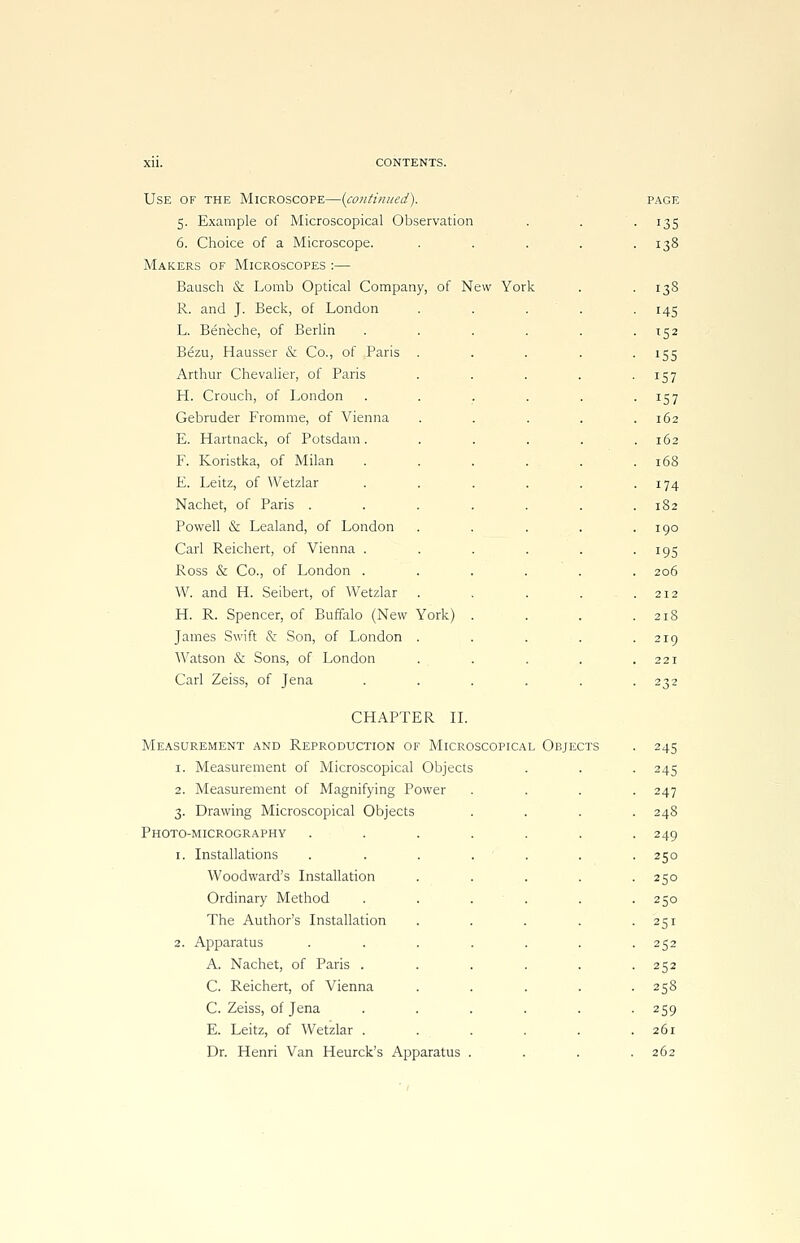 Use of the Microscope—{continued). 5. Example of Microscopical Observation 6. Choice of a Microscope. Makers of Microscopes :— Bausch & Lomb Optical Company, of New York R. and J. Beck, of London L. Beneche, of Berlin Bezu, Hausser & Co., of Paris Arthur Chevalier, of Paris H. Crouch, of London Gebruder Fromme, of Vienna E. Hartnack, of Potsdam. F. Koristka, of Milan E. Leitz, of Wetzlar Nachet, of Paris . Powell & Lealand, of London Carl Reichert, of Vienna . Ross & Co., of London . W. and Ff. Seibert, of Wetzlar H. R. Spencer, of Buffalo (New York) James Swift & Son, of London Watson & Sons, of London Carl Zeiss, of Jena PAGE 135 138 138 145 i52 155 157 *57 162 162 168 174 182 190 195 206 212 218 219 221 232 CHAPTER II. Measurement and Reproduction of Microscopical Objects 1. Measurement of Microscopical Objects 2. Measurement of Magnifying Power 3. Drawing Microscopical Objects Photo-micrography 1. Installations Woodward's Installation Ordinary Method The Author's Installation 2. Apparatus A. Nachet, of Paris . C. Reichert, of Vienna C. Zeiss, of Jena E. Leitz, of Wetzlar . Dr. Henri Van Heurck's Apparatus 245 245 247 248 249 250 250 250 251 252 252 258 259 261 262