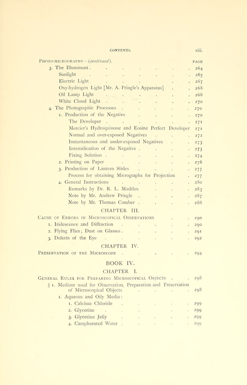CONTENTS. Xlll. Photo-micrography—{continued). page 3. The Illuminant. . . . . . .264 Sunlight ....... 265 Electric Light . . . . .267 Oxy-hydrogen Light [Mr. A. Pringle's Apparatus] . . 268 Oil Lamp Light . . . . . .268 White Cloud Light . . . . . .270 4. The Photographic Processes . . . . .270 1. Production of the Negative . . . .270 The Developer . . . . . .271 Mercier's Hydroquinone and Eosine Perfect Developer 271 Normal and over-exposed Negatives . . .272 Instantaneous and under-exposed Negatives . 273 Intensification of the Negative . . . -273 Fixing Solution . . . . . -274 2. Printing on Paper . . .■ . .276 3. Production of Lantern Slides . . . -277 Process for obtaining Micrographs for Projection . 277 4. General Instructions ..... 280 Remarks by Dr. R. L. Maddox . . -283 Note by Mr. Andrew Pringle . . . .287 Note by Mr. Thomas Comber . . . . 2SS CHAPTER III. Cause of Errors in Microscopical Observations . . 290 1. Iridescence and Diffraction ..... 290 2. Flying Flies; Dust on Glasses. .... 291 3. Defects of the Eye ...... 292 CHAPTER IV. Preservation of the Microscope ..... 294 BOOK IV. CHAPTER I. General Rules for Preparing Microscopical Objects . .298 § 1. Medium used for Observation, Preparation and Preservation of Microscopical Objects .... 298 1. Aqueous and Oily Media: 1. Calcium Chloride . . . . -299 2. Glycerine ... • 299 3. Glycerine Jelly ..... 299 4. Camphorated Water . . . • 299