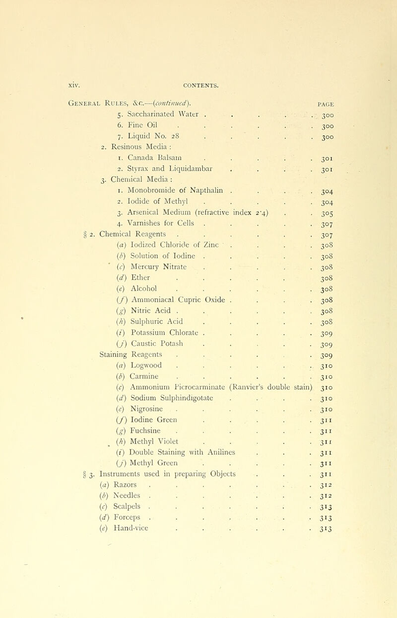 §2- §3- CONTENTS. .. Rules, &c.—(continued). PAGE 5. Saccharinated Water . • 3°° 6. Fine Oil ..... 300 7. Liquid No. 28 ... 300 2. Resinous Media : 1. Canada Balsam .... 301 2. Styrax and Liquidambar 301 3. Chemical Media : 1. Monobromide of Napthalin . 3°4 2. Iodide of Methyl .... 3°4 3. Arsenical Medium (refractive index 2'4) 3°S 4. Varnishes for Cells .... 3°7 Chemical Reagents ..... 307 (a) Iodized Chloride of Zinc . . . ■ 308 (/>) Solution of Iodine .... 308 (c) Mercury Nitrate .... 308 (d) Ether . . . 308 (e) Alcohol ..... 308 (f) Ammoniacal Cupric Oxide . 308 (g) Nitric Acid ..... 30S (/<■) Sulphuric Acid .... 30S (z) Potassium Chlorate .... 3°9 (/) Caustic Potash .... 3°9 Staining Reagents ..... 3°9 (a) Logwood ..... 310 (b) Carmine ..... 310 (c) Ammonium Picrocarminate (Ranvier's double stain 310 (d) Sodium Sulphindigotate 310 (e) Nigrosine ..... 3ID (/) Iodine Green .... 311 (g) Fuchsine ..... 311 {h) Methyl Violet .... 3 (i) Double Staining with Anilines 3ii (J) Methyl Green .... 3 Instruments used in preparing Objects 3ii (a) Razors ....... 312 (b) Needles ....... 312 (c) Scalpels ....... 313 (d) Forceps ....... 313 (e) Hand-vice ...... 3*3