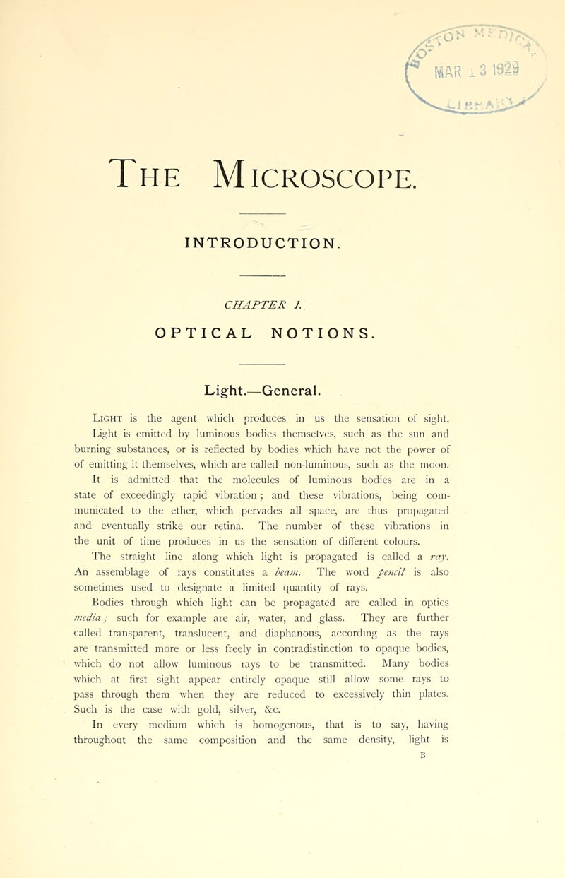 The Microscope. INTRODUCTION CHAPTER 1. OPTICAL NOTIONS Light.—General. Light is the agent which produces in us the sensation of sight. Light is emitted by luminous bodies themselves, such as the sun and burning substances, or is reflected by bodies which have not the power of of emitting it themselves, which are called non-luminous, such as the moon. It is admitted that the molecules of luminous bodies are in a state of exceedingly rapid vibration; and these vibrations, being com- municated to the ether, which pervades all space, are thus propagated and eventually strike our retina. The number of these vibrations in the unit of time produces in us the sensation of different colours. The straight line along which light is propagated is called a ray. An assemblage of rays constitutes a beam. The word pencil is also sometimes used to designate a limited quantity of rays. Bodies through which light can be propagated are called in optics media; such for example are air, water, and glass. They are further called transparent, translucent, and diaphanous, according as the rays are transmitted more or less freely in contradistinction to opaque bodies, which do not allow luminous rays to be transmitted. Many bodies which at first sight appear entirely opaque still allow some rays to pass through them when they are reduced to excessively thin plates. Such is the case with gold, silver, &c. In every medium which is homogenous, that is to say, having throughout the same composition and the same density, light is
