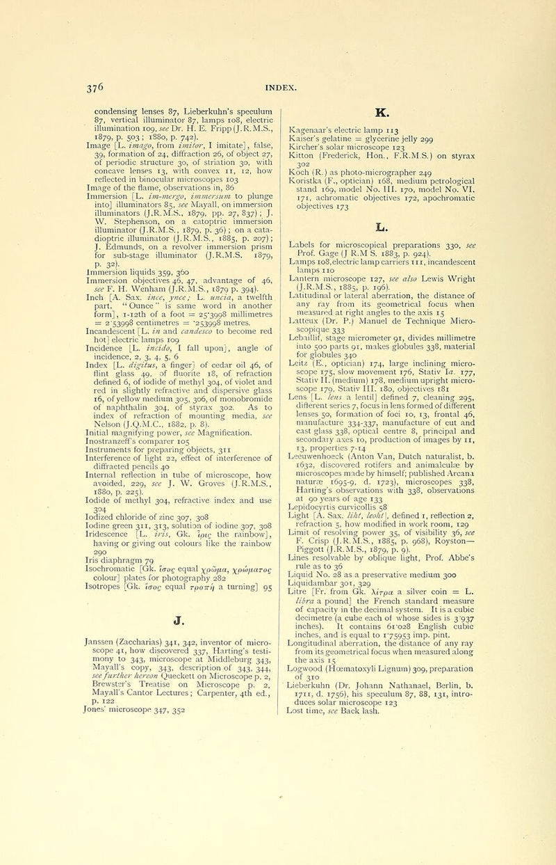 condensing lenses 87, Lieberkuhn's speculum 87, vertical illuminator 87, lamps 108, electric illumination 109, see Dr. H. E. Fripp(J.R. M.S., l879> P- 5°3 i l88o, p. 742). Image [L. imago, from imitor, I imitate], false, 39, formation of 24, diffraction 26, of object 27, of periodic structure 30, of striation 30, with concave lenses 13, with convex 11, 12, how reflected in binocular microscopes 103 Image of the flame, observations in, 86 Immersion [L. im-mergo, immersum to plunge into] illuminators 85, see Mayall, on immersion illuminators (J.R.M.S., 1879, pp. 27, 837) ; J. W. Stephenson, on a catoptric immersion illuminator (J.R.M.S., 1879, p. 36); on a cata- dioptric illuminator (J.R.M.S., 1885, p. 207); J. Edmunds, on a revolver immersion prism for sub-stage illuminator (J.R.M.S. 1879, P- 32)- Immersion liquids 359, 360 Immersion objectives 46, 47, advantage of 46, see F. H. Wenham (J.R.M.S., 1879 p. 394). Inch [A. Sax. ince, ynce; L. uncia, a twelfth part.  Ounce is same word in another form], i-i2th of a foot = 25*3998 millimetres = 2 '53998 centimetres = 253998 metres. Incandescent [L. in and candesco to become red hot] electric lamps 109 Incidence [L. incido, I fall upon], angle of incidence, 2, 3, 4, 5, 6 Index [L. digitus, a finger] of cedar oil 46, of flint glass 49, of fluorite 18, of refraction defined 6, of iodide of methyl 304, of violet and red in slightly refractive and dispersive glass 16, of yellow medium 305, 306, of monobromide of naphthalin 304, of styrax 302. As to index of refraction of mounting media, see Nelson (J.Q.M.C., 1882, p. 8). Initial magnifying power, see Magnification. Inostranzeff's comparer 105 Instruments for preparing objects, 311 Interference of light 22, effect of interference of diffracted pencils 40 Internal reflection in tube of microscope, how avoided, 229, see J. W. Groves (J.R.M.S., 1880, p. 225). Iodide of methyl 304, refractive index and use 304 Iodized chloride of zinc 307, 308 Iodine green 311, 313, solution of iodine 307, 308 Iridescence [L. iris, Gk. Ipic the rainbow], having or giving out colours like the rainbow 290 Iris diaphragm 79 Isochromatic [Gk. icroc equal xpu>/j,a, xP^'^toq colour] plates for photography 282 Isotropes [Gk. i'<roc equal rpoiri) a turning] 95 J. Janssen (Zaccharias) 341, 342, inventor of micro- scope 41, how discovered 337, Harting's testi- mony to 343, microscope at Middleburg 343, Mayall's copy, 343, description of 343, 344, see further hereon Queckett on Microscope p. 2, Brewster's Treatise on Microscope p. 2, Mayall's Cantor Lectures ; Carpenter, 4th ed., p. 122 Jones' microscope 347, 352 K. Kagenaar's electric lamp 113 Kaiser's gelatine = glycerine jelly 299 Kircher's solar microscope 123 Kitton (Frederick, Hon., F.R.M.S.) on styrax 302 Koch (R.) as photo-micrographer 249 Koristka (F., optician) 168, medium pctrological ■ stand 169, model No. III. 170, model No. VI. 171, achromatic objectives 172, apochromatic objectives 173 Labels for microscopical preparations 330, see Prof. Gage (J R.M S. 1883, p. 924). Lamps 108,electric lamp carriers in, incandescent lamps no Lantern microscope 127, see also Lewis Wright (J.R.M.S., 1885, p. 196). Latitudinal or lateral aberration, the distance of any ray from its geometrical focus when measured at right angles to the axis 15 Latteux (Dr. P.) Manuel de Technique Micro- scopique 333 Lebaillif, stage micrometer 91, divides millimetre into 500 parts 91, makes globules 338, material for globules 340 Leitz (E., optician) 174, large inclining micro- scope 175, slow movement 176, Stativ la. 177, Stativ II. (medium) 178, medium upright micro- scope 179, Stativ III. 180, objectives 181 Lens [L. le?is a lentil] defined 7, cleaning 295, different series 7, focus in lens formed of different lenses 50, formation of foci 10, 13, frontal 46, manufacture 334-337, manufacture of cut and cast glass 338, optical centre 8, principal and secondary axes 10, production of images by 11, 13, properties 7-14 Leeuwenhoeck (Anton Van, Dutch naturalist, b. 1632, discovered rotifers and animalculae by microscopes made by himself; published Arcana naturae 1695-9, d. 1723), microscopes 338, Harting's observations with 338, observations at 90 years of age 133 Lepidocyrtis curvicollis 58 Light [A. Sax. liht, ieohl], defined 1, reflection 2, refraction 5, how modified in work room, 129 Limit of resolving power 35, of visibility 36, see F. Crisp (J.R.M.S., 1885, p. 968), Royston— Piggott (J.R.M.S., 1879, p. 9). Lines resolvable by oblique light, Prof. Abbe's rule as to 36 Liquid No. 28 as a preservative medium 300 Liquidambar 30T, 329 Litre [Fr. from Gk. \irpa a silver coin = L. libra a pound] the French standard measure of capacity in the decimal system. It is a cubic decimetre (a cube each of whose sides is 3*937 inches). It contains 61'028 English cubic inches, and is equal to 1759S3 imp. pint. Longitudinal aberration, the distance of any ray from its geometrical focus when measured along the axis 15 Logwood (Hcematoxyli Lignum) 309, preparation of 310 Lieberkuhn (Dr. Johann Nathanael, Berlin, b. 1711, d. 1756), his speculum 87, 88, 131, intro- duces solar microscope 123 Lost time, see Back lash.