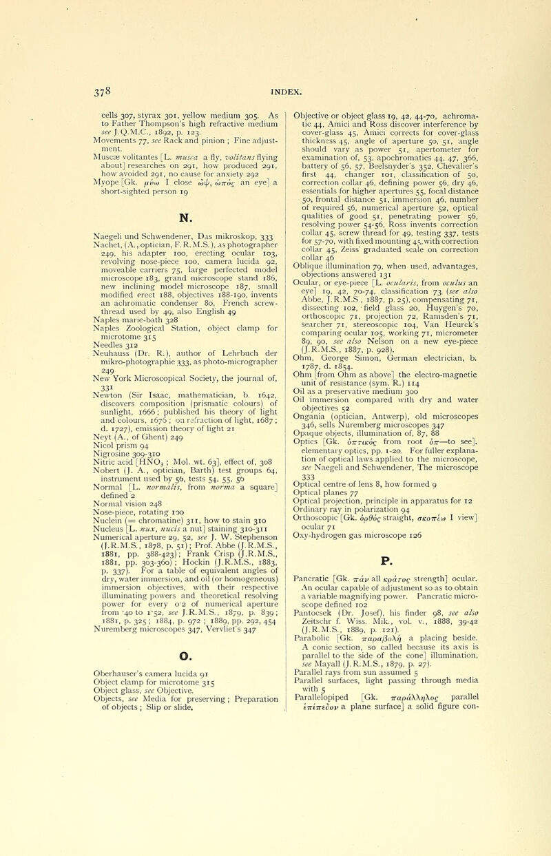 cells 307, styrax 301, yellow medium 305. As to Father Thompson's high refractive medium seeJ.Q.M.C, 1892, p. 123. Movements 77, see Rack and pinion ; Fine adjust- ment. Muscas volitantes [L. musca a fly, volitans flying about] researches on 2Qt, how produced 291, how avoided 291, no cause for anxiety 292 Myope [Gk. jxiiai I close wip, wrrog an eye] a short-sighted person 19 N. Naegeli und Schwendener, Das mikroskop, 333 Nachet, (A., optician, F.R.M.S.), as photographer 249, his adapter ioo, erecting ocular 103, revolving nose-piece 100, camera lucida 92, moveable carriers 75, large perfected model microscope 183, grand microscope stand 186, new inclining model microscope 187, small modified erect 188, objectives 188-190, invents an achromatic condenser 80, French screw- thread used by 49, also English 49 Naples marie-bath 328 Naples Zoological Station, object clamp for microtome 315 Needles 312 Neuhauss (Dr. R.), author of Lehrbuch der mikro-photograpnie 333, as photo-micrographer 249 New York Microscopical Society, the journal of, Newton (Sir Isaac, mathematician, b. 1642, discovers composition (prismatic colours) of sunlight, 1666; published his theory of light and colours, 1676 ; on refraction of light, 1687 ; d. 1727), emission theory of light 21 Neyt (A., of Ghent) 249 Nicol prism 94 Nigrosine 309-310 Nitric acid [HN03 ; Mol. wt. 63], effect of, 308 Nobert (J. A., optician, Barth) test groups 64, instrument used by 56, tests 54, 55, 5b Normal [L. normalis, from norma a square] defined 2 Normal vision 248 Nose-piece, rotating 100 Nuclein (= chromatine) 311, how to stain 310 Nucleus [L. nux, nucis a nut] staining 310-311 Numerical aperture 29, 52, see J. W. Stephenson (J.R.M.S., 1878, p. 51); Prof. Abbe (J.R.M.S., 1881, pp. 388-423); Frank Crisp (J.R.M.S., 1881, pp. 303-360) ; Hockin (J.R.M.S., 1883, p. 337). For a table of equivalent angles of dry, water immersion, and oil (or homogeneous) immersion objectives, with their respective illuminating powers and theoretical resolving power for every o2 of numerical aperture from 40 to 1*52, see J.R.M.S., 1879, p. 839; 1881, p. 325 ; 1884, p. 972 ; 1889, pp. 292, 454 Nuremberg microscopes 347, Vervliet's 347 Oberhauser's camera lucida 91 Object clamp for microtome 315 Object glass, see Objective. Objects, see Media for preserving; Preparation of objects ; Slip or slide. Objective or object glass 19, 42, 44-70, achroma- tic 44, Amici and Ross discover interference by cover-glass 45, Amici corrects for cover-glass thickness 45, angle of aperture 50, 51, angle should vary as power 51, apertometer for examination of, 53, apochromatics 44, 47, 366, battery of 56, $y, Beelsnyder's 352, Chevalier's first 44, changer ioi, classification of 50, correction collar 46, defining power 56, dry 46, essentials for higher apertures 55, focal distance 50, frontal distance 51, immersion 46, number of required 56, numerical aperture 52, optical qualities of good 51, penetrating power 56, resolving power 54-56, Ross invents correction collar 45, screw thread for 49, testing 337, tests for 57-70, with fixed mounting 45, with correction collar 45, Zeiss' graduated scale on correction collar 46 Oblique illumination 79, when used, advantages, objections answered 131 Ocular, or eye-piece [L. ocularis, from oculus an eve] IQ> 42' 70-74. classification 73 (see also Abbe, J.R.M.S , 1887, p. 25), compensating 71, dissecting 102, ■ field glass 20, Huygen's 70, orthoscopic 71, projection 72, Ramsden's 71, searcher 71, stereoscopic 104, Van Heurck's comparing ocular 105, working 71, micrometer 89, 90, see also Nelson on a new eye-piece (J.R.M.S., 1887, p. 928). Ohm, George Simon, German electrician, b. 1787, d. 1854. Ohm [from Ohm as above] the electro-magnetic unit of resistance (sym. R.) 114 Oil as a preservative medium 300 Oil immersion compared with dry and water objectives 52 Ongania (optician, Antwerp), old microscopes 346, sells Nuremberg microscopes 347 Opaque objects, illumination of, 87, 88 Optics [Gk. tyirTiKQQ from root 07T—to see], elementary optics, pp. 1-20. For fuller explana- tion of optical laws applied to the microscope, see Naegeli and Schwendener, The microscope 333 Optical centre of lens 8, how formed 9 Optical planes 77 Optical projection, principle in apparatus for 12 Ordinary ray in polarization 94 Orthoscopic [Gk. 6p96g straight, aicoirkw I view] ocular 71 Oxy-hydrogen gas microscope 126 Pancratic [Gk. rrdv all Kpd rog strength] ocular. An ocular capable of adjustment so as to obtain a variable magnifying power. Pancratic micro- scope defined 102 Pantocsek (Dr. Josef), his finder 98, see also Zeitschr f. Wiss. Mik., vol. v., 1888, 39-42 (J.R.M.S., 1889, p. 121). Parabolic [Gk. 7rapaj3o\i) a placing beside. A conic section, so called because its axis is parallel to the side of the cone] illumination, see Mayall (J.R.M.S., 1879, p. 27). Parallel rays from sun assumed 5 Parallel surfaces, light passing through media with 5 Parallelopiped [Gk. 7rapdXXi]\og parallel kirivEdov a plane surface] a solid figure con-