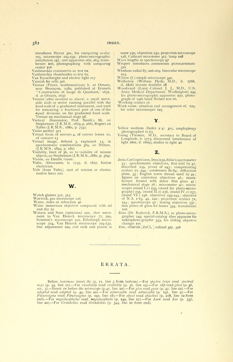 introduces Styrax 301, his comparing ocular 105, microscope 224-232, photo-micrographic installation 251, and apparatus 262, 263, trans- former 106, photographing with comparing ocular 106 Vanheurckia crassinervis as test 62. Vanheurckia rhomboides as test 62. Van Rysselberghe and electric light 117 Varnish for cells 326 Vernier (Pierre, mathematician) b. at Ornans, near Besancon, 1580, published at Brussels Construction et usage de Quadrant, 1631, d. at Ornans, 1637. Vernier [after inventor as above] a small move- able scale or sector running parallel with the fixed scale of a graduated instrument, and used for measuring a fractional part of one of the equal divisions on the graduated fixed scale. Vernier on mechanical stage 98. Vertical illuminator, Prof. Smith's 88, see Stephenson (J.R.M.S., 1879, p. 266), Rogers on Tolles (J.R.M.S., 1880, p. 754). Violet methyl 311 Virtual focus of mirrors 4, of convex lenses 11, of concave 13 Virtual image, defined 3, explained 13, in apochromatic combinations 369, see Nelson, (J.R.M.S., 1892, p. 180) Visibility, limit of 36, as to visibility of minute objects,see Stephenson (J.R.M.S., 1880, p. 564). Vision, see Double vision. Volta, Alesseuoro, b. 1745, d. 1827, Italian electrician. Volt [from Volta], unit of tension or electro- motive force no w. Watch glasses 311, 313 Warwick, gas microscope 126 Water, index ot refraction 46 Water immersion objective compared with oil and dry 152 Watson and Sons (opticians) 221, slow move- ment to Van Heurck microscope yy^ 229, Scientist's microscope 222, Edinburgh micro- scope 224, Van Heurck microscope 224-232, fine adjustment 229, and rack and pinion in same 230, objectives 232, projection microscope 128, Cathcart microtome 317, lamp 108 Wave lengths in spectroscope 97 Weigert introduces ammonium picrocarminate 310 Wenham radial 87, 206-209, binocular microscope 103 Wilson (J.) simple microscope 340 Wollaston (William Hyde, M.D., b. 1766, d, 1828) invents doubtlet 18 Woodward (Lieut.-Colonel J. J., M.D., U.S. Army Medical Department, Washington) 249 his photo-micrographic apparatus 250, photo- graph of 19th band Nobert test 66. Working oculars 71 Work room, situation and arrangement of, 129, for solar microscopes 125 Yellow medium (Index 24) 305, amphipleura photographed in 63 Young (Thomas, M.D., secretary to Board of Longitude, b. 1773, discovered interference of light 1801, d. 1829), studies in light 21 Zeiss, Carl (opticians, Iena)232,Abbe's apertometer 53 ; apochromatic objectives, first sold by 47, described 239, prices of 243; compensating oculars 71, 244; condensers 81-84; diffraction plate, 33 ; English screw thread used by 49 ; figures on correction objectives 46; manu- facture frontal with dense flint glass 47; mechanical stage 76; micrometer 90 ; micro- scopes (stand La) 233, (stand for photo-micro- graphy) 235, (stand II.a) 236, (stand IV.n)237, (stand VI.) 238, objectives 239-243 ; objective of N.A. 1'63, 49, 240; projection oculars 71, 244; spectroscope 97 ; testing objectives 337 ; thin plates of glass for lenses 334, transformer 106 Zeiss (Dr. Roderick, F.R.M.S,), as photo-micro- grapher 249, special-catalog uber apparate fur mikrophoto-graphie 333, his sliding objective changer 101 Zinc, chloride [ZnCls ] iodized 307, 308 ERRATA. Before luminous insert the (p. n, line 5 from bottom).—For spectra trays read spectral rays (p. 35, line 21).—For visability read visibility (p. 36, line 15).—For slip xv&<\ glass (p. 46, sec. 3).—Insert in before the microscope (p.47, line 21).—For give read °<ztr (p. 47, line 22).—For adapted read adopted (p. 49, line 20).—For admissable read admissible (p, 131, line 9).—For Pleurosigna read Pleurosigma fp. 190, line 18).—For object lead objective (p. 218, line 12 from end).—For megalocephalus read megalocephala (p. 249, line 17).—For Leon read Leo (p. 337, line 20).—For Grindelins read Grindelius (p. 344, line n from end).