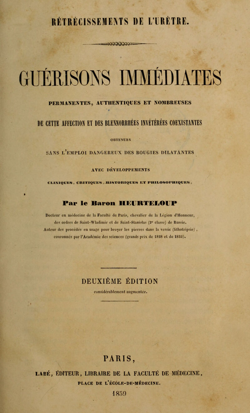 RÉTRÉCISSEMENTS DE LIRÊTRE. GUÉBISONS IMMÉDIATES PERMANENTES, AUTHENTIQUES ET NOMBREUSES DE CETTE AFFECTION ET DES BLENNORRHÉES INVÉTÉRÉES COEXISTANTES OBTENUES sans l'emploi dangereux des bougies dilatantes AVEC DÉVELOPPEMENTS CLINIQUES , CRITIQUES . HISTORIQUES ET PHILOSOPHIQUES , Par le Baron H EURTELOUP Docteur en médecine de lu Faculté de Paris, chevalier de la Légion d'Honneur, des ordres de Saint-Wladimir et de Saint-Stanislas (2e classe) de Russie. Auteur des procédés en usage pour broyer les pierres dans la vessie (lithotripsie) , couronnés par l'Académie des sciences (grands prix de 1828 et de 1833). DEUXIÈME ÉDITION considérablement augmentée. PARIS, LABÉ, ÉDITEUR, LIBRAIRE DE LA FACULTÉ DE MÉDECINE, PLACE DE l'ÉCOLE-DE-MÉDECINE. 1839