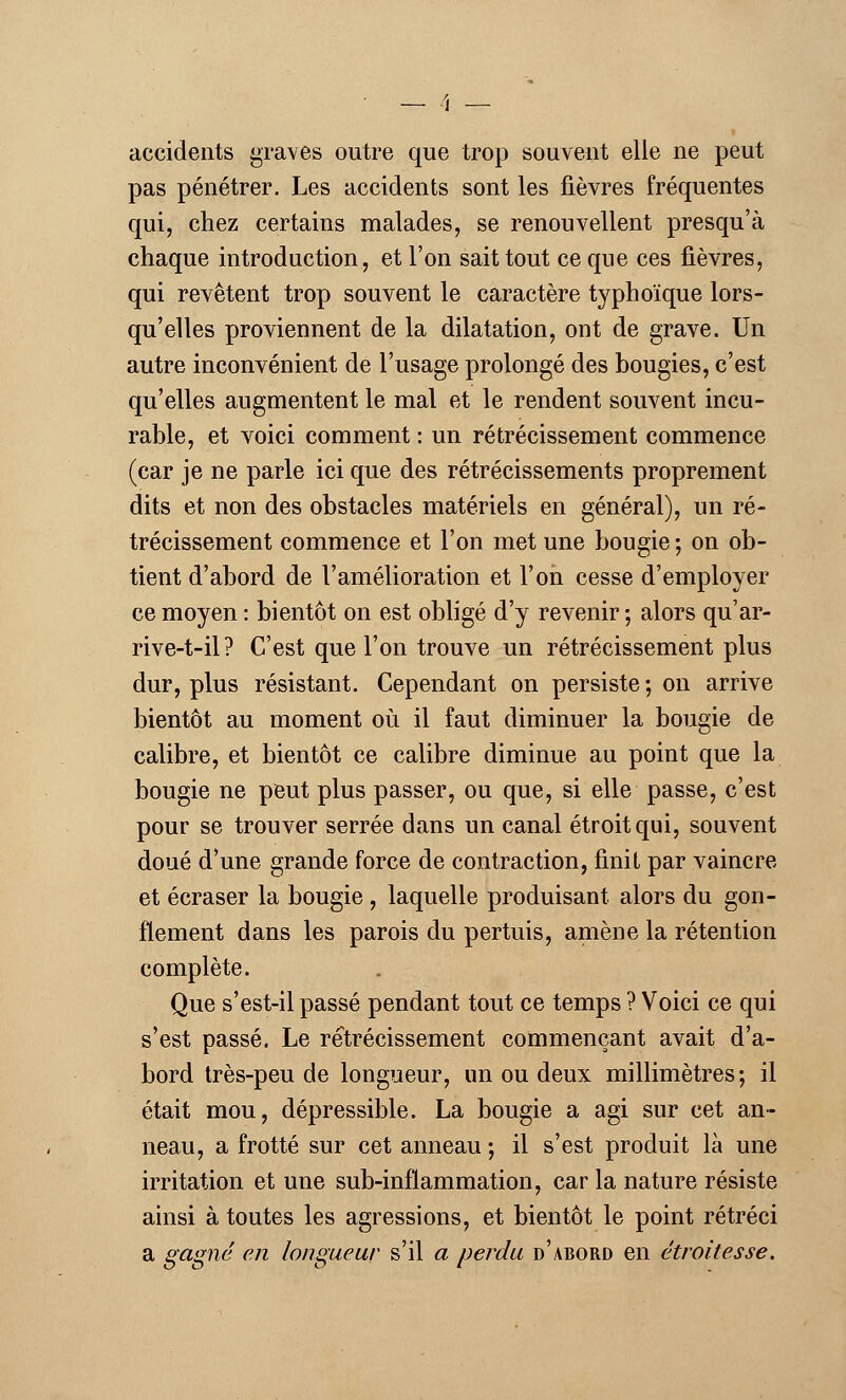 accidents graves outre que trop souvent elle ne peut pas pénétrer. Les accidents sont les fièvres fréquentes qui, chez certains malades, se renouvellent presqu'à chaque introduction, et l'on sait tout ce que ces fièvres, qui revêtent trop souvent le caractère typhoïque lors- qu'elles proviennent de la dilatation, ont de grave. Un autre inconvénient de l'usage prolongé des bougies, c'est qu'elles augmentent le mal et le rendent souvent incu- rable, et voici comment : un rétrécissement commence (car je ne parle ici que des rétrécissements proprement dits et non des obstacles matériels en général), un ré- trécissement commence et l'on met une bougie -, on ob- tient d'abord de l'amélioration et l'on cesse d'employer ce moyen : bientôt on est obligé d'y revenir ; alors qu'ar- rive-t-il? C'est que l'on trouve un rétrécissement plus dur, plus résistant. Cependant on persiste ; on arrive bientôt au moment où il faut diminuer la bougie de calibre, et bientôt ce calibre diminue au point que la bougie ne peut plus passer, ou que, si elle passe, c'est pour se trouver serrée dans un canal étroit qui, souvent doué d'une grande force de contraction, finit par vaincre et écraser la bougie , laquelle produisant alors du gon- flement dans les parois du pertuis, amène la rétention complète. Que s'est-il passé pendant tout ce temps ? Voici ce qui s'est passé. Le rétrécissement commençant avait d'a- bord très-peu de longueur, un ou deux millimètres-, il était mou, dépressible. La bougie a agi sur cet an- neau, a frotté sur cet anneau ; il s'est produit là une irritation et une sub-inflammation, car la nature résiste ainsi à toutes les agressions, et bientôt le point rétréci a gagné en longueur s'il a perdu d'abord en étroit esse.