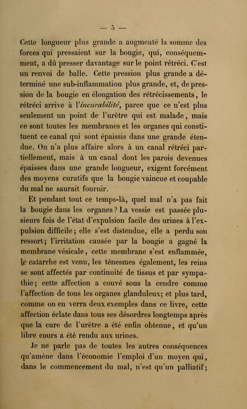 — o Cette longueur plus grande a augmenté la somme des forces qui pressaient sur la bougie, qui, conséquem- ment, a dû presser davantage sur le point rétréci. C'esl un renvoi de balle. Cette pression plus grande a dé- terminé une sub-inflammation plus grande, et, de pres- sion de la bougie en élongation des rétrécissements, le rétréci arrive à Vineurabilité, parce que ce n'est plus seulement un point de l'urètre qui est malade, mais ce sont toutes les membranes et les organes qui consti- tuent ce canal qui sont épaissis dans une grande éten- due. On n'a plus affaire alors à un canal rétréci par- tiellement, mais à un canal dont les parois devenues épaisses dans une grande longueur, exigent forcément des moyens curatifs que la bougie vaincue et coupable du mal ne saurait fournir. Et pendant tout ce temps-là, quel mal n'a pas fait la bougie dans les organes ? La vessie est passée plu- sieurs fois de l'état d'expulsion facile des urines à l'ex- pulsion difficile ; elle s'est distendue, elle a perdu son ressort; l'irritation causée par la bougie a gagné la membrane vésicale, cette membrane s'est enflammée, ]fi catarrhe est venu, les ténesmes également, les reins se sont affectés par continuité de tissus et par sympa- thie-, cette affection a couvé sous la cendre comme l'affection de tous les organes glanduleux; et plus tard, comme on en verra deux exemples dans ce livre, cette affection éclate dans tous ses désordres longtemps après que la cure de l'urètre a été enfin obtenue, et qu'un libre cours a été rendu aux urines. Je ne parle pas de toutes les autres conséquences qu'amène dans l'économie l'emploi d'un moyen qui, dans le commencement du mal, n'est qu'un palliatif;