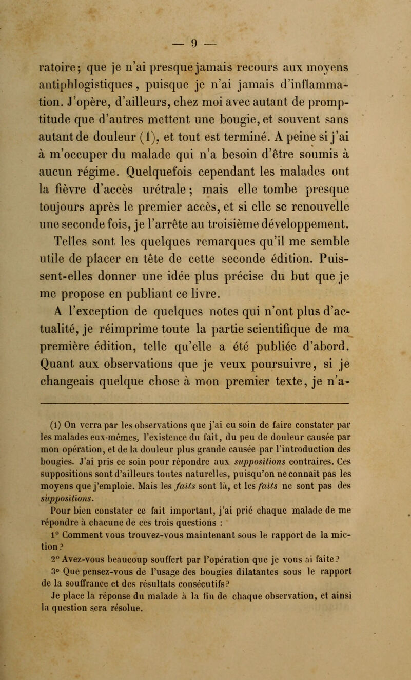 ratoire; que je n'ai presque jamais recours aux moyens antiphlogistiques, puisque je n'ai jamais d'inflamma- tion. J'opère, d'ailleurs, chez moi avec autant de promp- titude que d'autres mettent une bougie, et souvent sans autant de douleur (1), et tout est terminé. A peine si j'ai à m'occuper du malade qui n'a besoin d'être soumis à aucun régime. Quelquefois cependant les malades ont la fièvre d'accès urétrale ; mais elle tombe presque toujours après le premier accès, et si elle se renouvelle une seconde fois, je l'arrête au troisième développement. Telles sont les quelques remarques qu'il me semble utile de placer en tête de cette seconde édition. Puis- sent-elles donner une idée plus précise du but que je me propose en publiant ce livre. A l'exception de quelques notes qui n'ont plus d'ac- tualité, je réimprime toute la partie scientifique de ma première édition, telle qu'elle a été publiée d'abord. Quant aux observations que je veux poursuivre, si je changeais quelque chose à mon premier texte, je n'a- (1) On verra par les observations que j'ai eu soin de faire constater par les malades eux-mêmes, l'existence du fait, du peu de douleur causée par mon opération, et de la douleur plus grande causée par l'introduction des bougies. J'ai pris ce soin pour répondre aux suppositions contraires. Ces suppositions sont d'ailleurs toutes naturelles, puisqu'on neconnait pas les moyens que j'emploie. Mais les faits sont là, et les faits ne sont pas des suppositions. Pour bien constater ce fait important, j'ai prié chaque malade de me répondre à chacune de ces trois questions : 1° Comment vous trouvez-vous maintenant sous le rapport de la mic- tion ? 2° Avez-vous beaucoup souffert par l'opération que je vous ai faite? 3° Que pensez-vous de l'usage des bougies dilatantes sous le rapport de la souffrance et des résultats consécutifs? Je place la réponse du malade à la fin de chaque observation, et ainsi la question sera résolue.