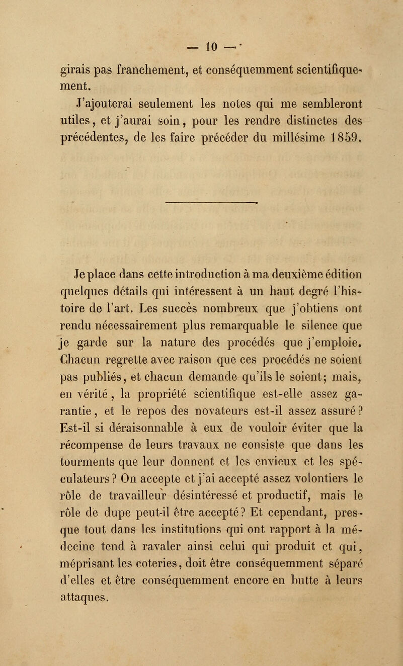 girais pas franchement, et conséquemment scientifique- ment. J'ajouterai seulement les notes qui me sembleront utiles, et j'aurai soin, pour les rendre distinctes des précédentes, de les faire précéder du millésime 1859. Je place dans cette introduction à ma deuxième édition quelques détails qui intéressent à un haut degré l'his- toire de l'art. Les succès nombreux que j'obtiens ont rendu nécessairement plus remarquable le silence que je garde sur la nature des procédés que j'emploie. Chacun regrette avec raison que ces procédés ne soient pas publiés, et chacun demande qu'ils le soient; mais, en vérité, la propriété scientifique est-elle assez ga- rantie , et le repos des novateurs est-il assez assuré ? Est-il si déraisonnable à eux de vouloir éviter que la récompense de leurs travaux ne consiste que dans les tourments que leur donnent et les envieux et les spé- culateurs? On accepte et j'ai accepté assez volontiers le rôle de travailleur désintéressé et productif, mais le rôle de dupe peut-il être accepté ? Et cependant, pres- que tout dans les institutions qui ont rapport à la mé- decine tend à ravaler ainsi celui qui produit et qui, méprisant les coteries, doit être conséquemment séparé d'elles et être conséquemment encore en butte à leurs attaques.