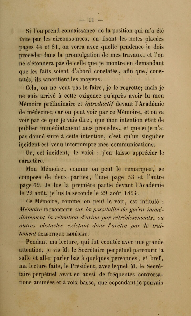 Si l'on prend connaissance de la position qui m'a été faite par les circonstances, en lisant les notes placées pages 44 et 81, on verra avec quelle prudence je dois procéder dans la promulgation de mes travaux, et l'on ne s'étonnera pas de celle que je montre en demandant que les faits soient d'abord constatés, afin que, cons- tatés, ils sanctifient les moyens. Cela, on ne veut pas le faire, je le regrette; mais je ne suis arrivé à cette exigence qu'après avoir lu mon Mémoire préliminaire et introductif devant l'Académie de médecine; car on peut voir par ce Mémoire, et on va voir par ce que je vais dire, que mon intention était de publier immédiatement mes procédés, et que si je n'ai pas donné suite à cette intention, c'est qu'un singulier incident est venu interrompre mes communications. Or, cet incident, le voici : j'en laisse apprécier le caractère. Mon Mémoire, comme on peut le remarquer, se compose de deux parties, l'une page 53 et l'autre page 69. Je lus la première partie devant l'Académie le 22 août, je lus la seconde le 29 août 1854. Ce Mémoire, comme on peut le voir, est intitulé : Mémoire introductif sur la possibilité de guérir immé- diatement la rétention d'urine par rétrécissements, ou autres obstacles existant dans l'urètre par le trai- tement ÉCLECTIQUE IMMEDIAT. Pendant ma lecture, qui fut écoutée avec une grande attention, je vis M. le Secrétaire perpétuel parcourir la salle et aller parler bas à quelques personnes; et bref, ma lecture faite, le Président, avec lequel M. le Secré- taire perpétuel avait eu aussi de fréquentes conversa- tions animées et à voix basse, que cependant je pouvais