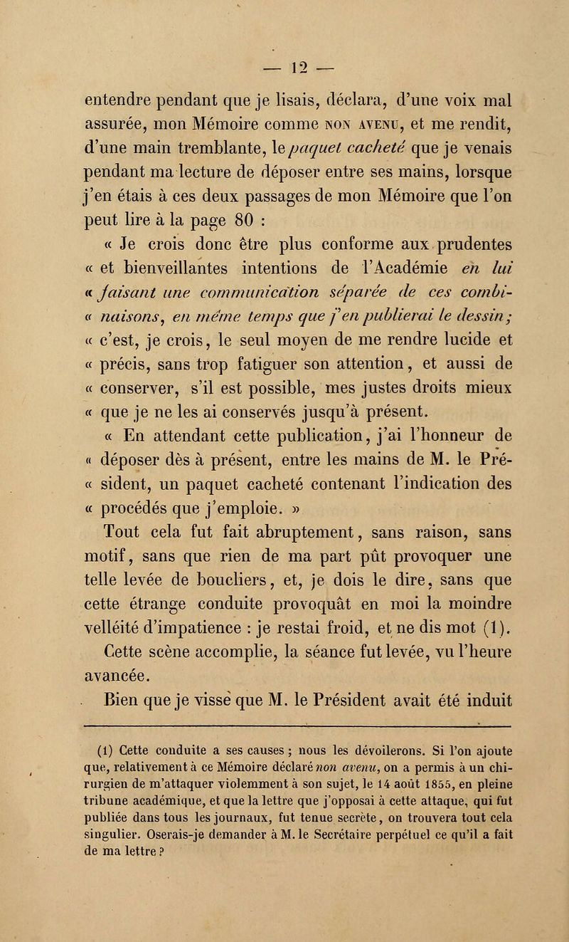entendre pendant que je lisais, déclara, d'une voix mal assurée, mon Mémoire comme non avenu, et me rendit, d'une main tremblante, le paquet cacheté que je venais pendant ma lecture de déposer entre ses mains, lorsque j'en étais à ces deux passages de mon Mémoire que l'on peut lire à la page 80 : « Je crois donc être plus conforme aux prudentes « et bienveillantes intentions de l'Académie en lui « jaisant une communication séparée de ces cornbi- « nuisons, en même temps que f en publierai le dessin; « c'est, je crois, le seul moyen de me rendre lucide et « précis, sans trop fatiguer son attention, et aussi de « conserver, s'il est possible, mes justes droits mieux « que je ne les ai conservés jusqu'à présent. « En attendant cette publication, j'ai l'honneur de « déposer dès à présent, entre les mains de M. le Pré- ce sident, un paquet cacheté contenant l'indication des « procédés que j'emploie. » Tout cela fut fait abruptement, sans raison, sans motif, sans que rien de ma part pût provoquer une telle levée de boucliers, et, je dois le dire, sans que cette étrange conduite provoquât en moi la moindre velléité d'impatience : je restai froid, et ne dis mot (1). Cette scène accomplie, la séance fut levée, vu l'heure avancée. Bien que je visse que M. le Président avait été induit (1) Cette couduite a ses causes ; nous les dévoilerons. Si l'on ajoute que, relativement à ce Mémoire déclaré non avenu, on a permis à un chi- rurgien de m'attaquer violemment à son sujet, le 14 août 1855, en pleine tribune académique, et que la lettre que j'opposai à cette attaque, qui fut publiée dans tous les journaux, fut tenue secrète, on trouvera tout cela singulier. Oserais-je demander à M. le Secrétaire perpétuel ce qu'il a fait de ma lettre ?