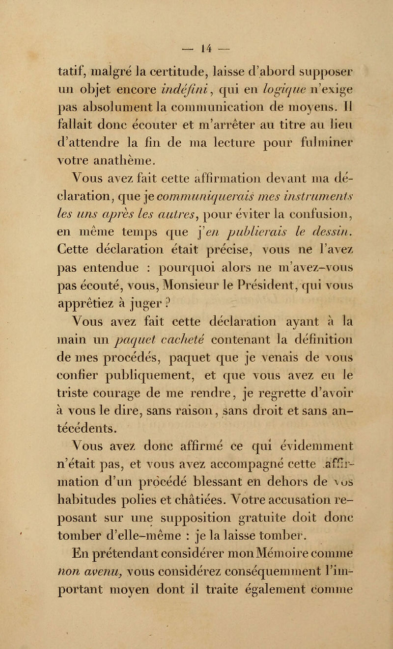 tatif, malgré la certitude, laisse d'abord supposer un objet encore indéfini, qui en logique n'exige pas absolument la communication de moyens. 11 fallait donc écouter et m'arrêter au titre au lieu d'attendre la fin de ma lecture pour fulminer votre anathème. Vous avez fait cette affirmation devant ma dé- claration, que je communiquerais mes instruments les uns après les autres, pour éviter la confusion, en même temps que \en publierais le dessin. Cette déclaration était précise, vous ne l'avez pas entendue : pourquoi alors ne m'avez-vous pas écouté, vous, Monsieur le Président, qui vous apprêtiez à juger ? Vous avez fait cette déclaration ayant à la main un paquet cacheté contenant la définition de mes procédés, paquet que je venais de vous confier publiquement, et que vous avez eu le triste courage de me rendre, je regrette d'avoir à vous le dire, sans raison, sans droit et sans an- técédents. Vous avez donc affirmé ce qui évidemment n'était pas, et vous avez accompagné cette affir- mation d'un procédé blessant en dehors de vos habitudes polies et châtiées. Votre accusation re- posant sur une supposition gratuite doit donc tomber d'elle-même : je la laisse tomber. En prétendant considérer mon Mémoire comme non avenu, vous considérez conséquemment l'im- portant moyen dont il traite également comme