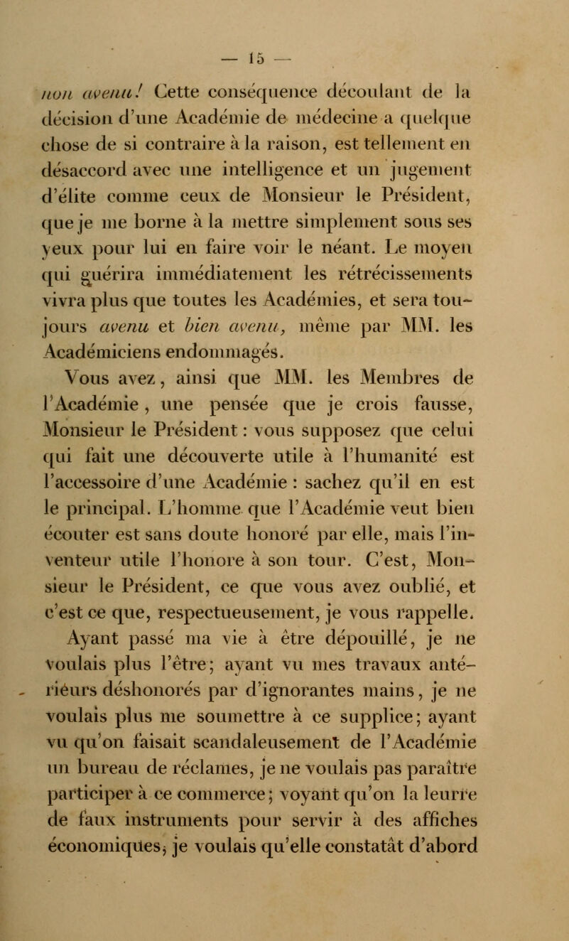 non avenu.' Cette conséquence découlant de la décision d'une Académie de médecine a quelque chose de si contraire à la raison, est tellement en désaccord avec une intelligence et un jugement d'élite comme ceux de Monsieur le Président, que je me borne à la mettre simplement sous ses veux pour lui en faire voir le néant. Le moyen qui guérira immédiatement les rétrécissements vivra plus que toutes les Académies, et sera tou- jours avenu et bien avenu, même par MM. les Académiciens endommagés. Vous avez, ainsi que MM. les Membres de l'Académie, une pensée que je crois fausse, .Monsieur le Président : vous supposez que celui qui fait une découverte utile à l'humanité est l'accessoire d'une Académie : sachez qu'il en est le principal. L'homme que l'Académie veut bien écouter est sans doute honoré par elle, mais l'in- venteur utile l'honore à son tour. C'est, Mon- sieur le Président, ce que vous avez oublié, et c'est ce que, respectueusement, je vous rappelle. Ayant passé ma vie à être dépouillé, je ne voulais plus l'être; ayant vu mes travaux anté- rieurs déshonorés par d'ignorantes mains, je ne voulais plus me soumettre à ce supplice; ayant vu qu'on faisait scandaleusement de l'Académie lui bureau de réclames, je ne voulais pas paraître participer à ce commerce ; voyant qu'on la leurre de faux instruments pour servir à des affiches économiquesj je voulais qu'elle constatât d'abord