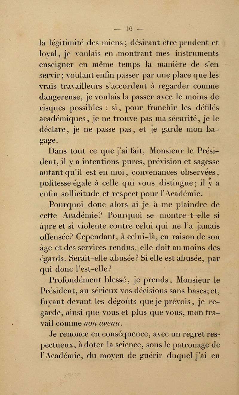 la légitimité des miens ; désirant être prudent et loyal, je voulais en .montrant mes instruments enseigner en même temps la manière de s'en servir ; voulant enfin passer par une place que les vrais travailleurs s'accordent à regarder comme dangereuse, je voulais la passer avec le moins de risques possibles : si, pour franchir les défilés académiques, je ne trouve pas ma sécurité, je le déclare, je ne passe pas, et je garde mon ba- gage. Dans tout ce que j'ai fait, Monsieur le Prési- dent, il y a intentions pures, prévision et sagesse autant qu'il est en moi, convenances observées, politesse égale à celle qui vous distingue ; il y a enfin sollicitude et respect pour l'Académie. Pourquoi donc alors ai-je à me plaindre de cette Académie? Pourquoi se montre-t-elle si âpre et si violente contre celui qui ne l'a jamais offensée? Cependant, à celui-là, en raison de son âge et des services rendus, elle doit au moins des égards. Serait-elle abusée? Si elle est abusée, par qui donc l'est-elle? Profondément blessé, je prends, Monsieur le Président, au sérieux vos décisions sans bases; et, fuyant devant les dégoûts que je prévois, je re- garde, ainsi que vous et plus que vous, mon tra- vail comme non avenu. Je renonce en conséquence, avec un regret res- pectueux, à doter la science, sous le patronage de l'Académie, du moyen de guérir duquel j'ai eu