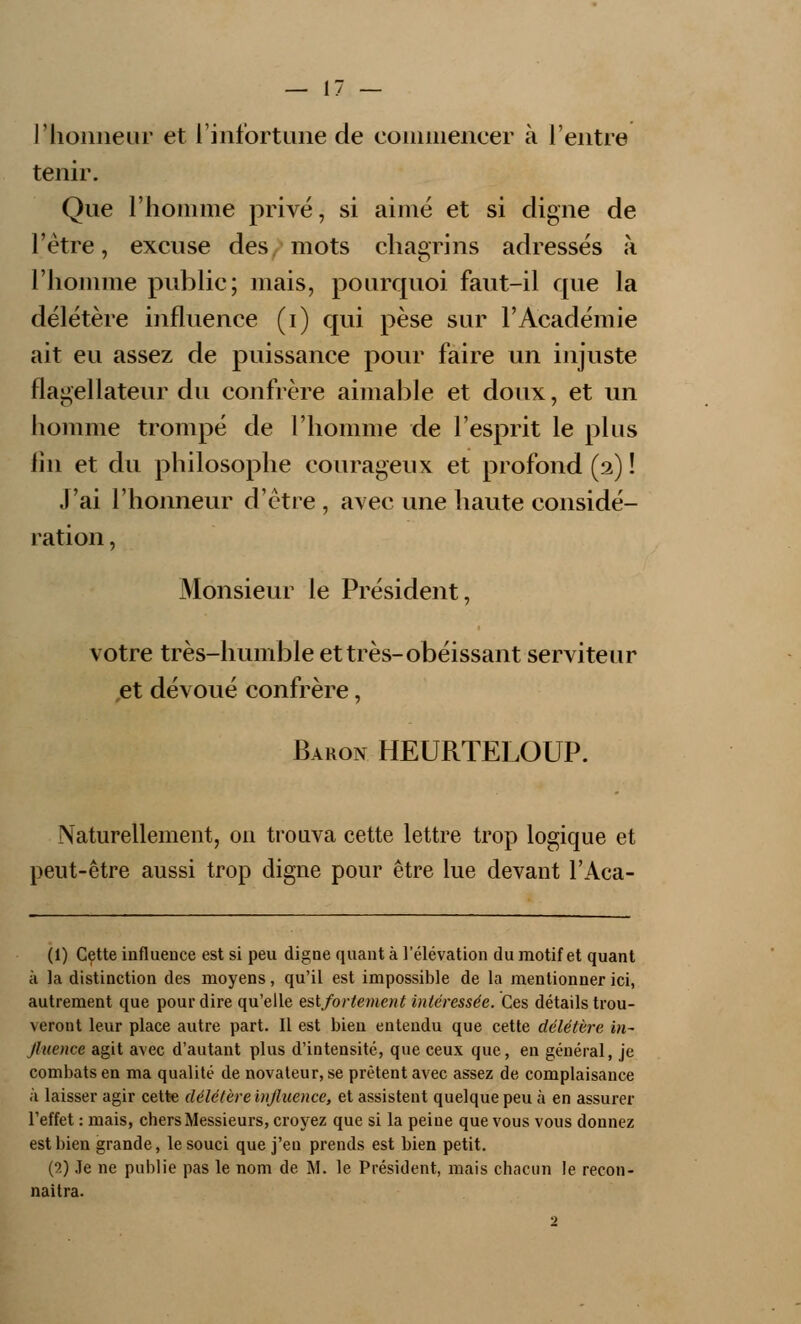 l'honneur et l'infortune de commencer à l'entre tenir. Que l'homme privé, si aimé et si cligne de l'être, excuse des mots chagrins adressés à l'homme public; mais, pourquoi faut-il que la délétère influence (i) qui pèse sur l'Académie ait eu assez de puissance pour faire un injuste flagellateur du confrère aimable et doux, et un homme trompé de l'homme de l'esprit le plus fin et du philosophe courageux et profond (2) ! J'ai l'honneur d'être , avec une haute considé- ration , Monsieur le Président, votre très-humble et très-obéissant serviteur et dévoué confrère, Baron HEURTELOUP. Naturellement, on trouva cette lettre trop logique et peut-être aussi trop digne pour être lue devant l'Aca- (1) Cette influence est si peu digue quant à l'élévation du motif et quant à la distinction des moyens, qu'il est impossible de la mentionner ici, autrement que pour dire qu'elle eslforlement intéressée. Ces détails trou- veront leur place autre part. Il est bien entendu que cette délétère in- fluence agit avec d'autant plus d'intensité, que ceux que, en général, je combats en ma qualité de novateur, se prêtent avec assez de complaisance à laisser agir cette délétère influence, et assistent quelque peu à en assurer l'effet : mais, chers Messieurs, croyez que si la peine que vous vous donnez est bien grande, le souci que j'en prends est bien petit. (2) Je ne publie pas le nom de M. le Président, mais chacun le recon- naîtra.