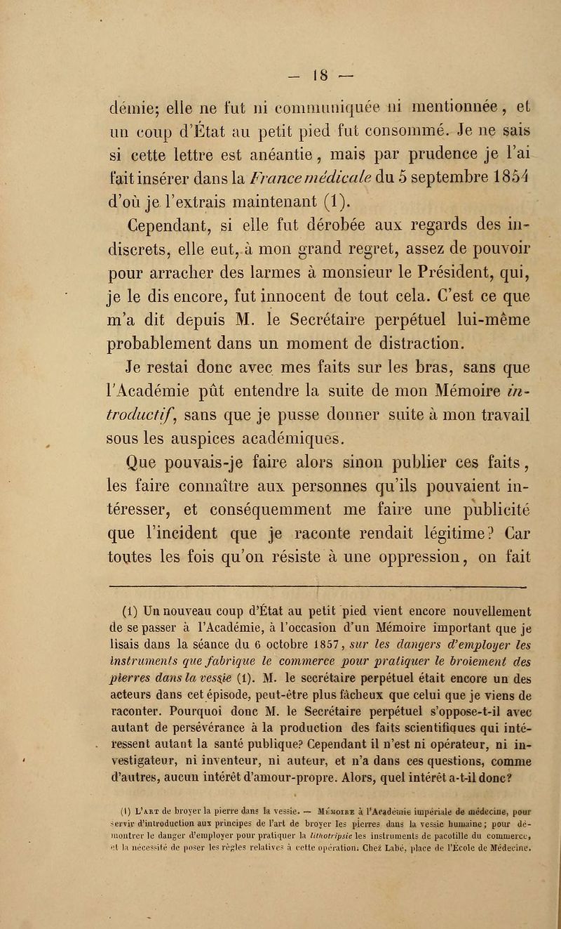 - IS — demie; elle ne fut ni communiquée ni mentionnée, el un coup d'État au petit pied fut consommé. Je ne sais si cette lettre est anéantie, mais par prudence je l'ai fait insérer dans la France médicale du 5 septembre 185^ d'où je l'extrais maintenant (1). Cependant, si elle fut dérobée aux regards des in- discrets, elle eut, à mon grand regret, assez de pouvoir pour arracher des larmes à monsieur le Président, qui, je le dis encore, fut innocent de tout cela. C'est ce que m'a dit depuis M. le Secrétaire perpétuel lui-même probablement dans un moment de distraction. Je restai donc avec mes faits sur les bras, sans que l'Académie pût entendre la suite de mon Mémoire in- troductif, sans que je pusse donner suite à mon travail sous les auspices académiques. Que pouvais-je faire alors sinon publier ces faits, les faire connaître aux personnes qu'ils pouvaient in- téresser, et conséquemment me faire une publicité que l'incident que je raconte rendait légitime? Car toutes les fois qu'on résiste à une oppression, on fait (1) Un nouveau coup d'État au petit pied vient encore nouvellement de se passer à l'Académie, à l'occasion d'un Mémoire important que je lisais dans la séance du 6 octobre 1857, sur les dangers d'employer les Instruments que fabrique le commerce pour pratiquer le broiement des pierres dans la vcss,ie (1). M. le secrétaire perpétuel était encore un des acteurs dans cet épisode, peut-être plus fâcheux que celui que je viens de raconter. Pourquoi donc M. le Secrétaire perpétuel s'oppose-t-il avec autant de persévérance à la production des faits scientifiques qui inté- ressent autant la santé publique? Cependant il n'est ni opérateur, ni in- vestigateur, ni inventeur, ni auteur, et n'a dans ces questions, comme d'autres, aucun intérêt d'amour-propre. Alors, quel intérêt a-t-il donc? (I) LVkt de broyer la pierre dans la vessie. — Mémoire à l'Académie impériale de médecine, pour sertir d'introduction 8!K principes de l'art de broyer les pierres dans la vessie humaine; pour dé- montrer le danger d'employer pour pratiquer la litnotripsic les instruments de pacotille du coiuniercc> •'t la nécessité de poser les rèjrles relatives à cette opération; Chez Labé, place de l'École de Médecine.