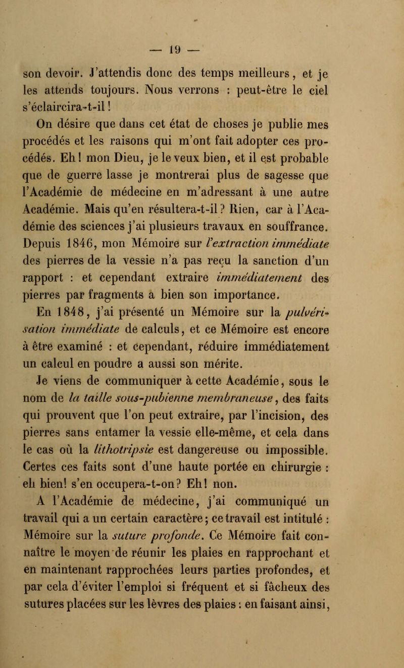 son devoir. J'attendis donc des temps meilleurs, et je les attends toujours. Nous verrons : peut-être le ciel s'éclaircira-t-il ! On désire que dans cet état de choses je publie mes procédés et les raisons qui m'ont fait adopter ces pro- cédés. Eh! mon Dieu, je le veux bien, et il est probable que de guerre lasse je montrerai plus de sagesse que l'Académie de médecine en m'adressant à une autre Académie. Mais qu'en résultera-t-il ? Rien, car à l'Aca- démie des sciences j'ai plusieurs travaux en souffrance. Depuis 1846, mon Mémoire sur l'extraction immédiate des pierres de la vessie n'a pas reçu la sanction d'un rapport : et cependant extraire immédiatement des pierres par fragments a bien son importance. En 1848, j'ai présenté un Mémoire sur la pulvéri- sation immédiate de calculs, et ce Mémoire est encore à être examiné : et cependant, réduire immédiatement un calcul en poudre a aussi son mérite. Je viens de communiquer à cette Académie, sous le nom de la taille sous-pubienne membraneuse, des faits qui prouvent que l'on peut extraire, par l'incision, des pierres sans entamer la vessie elle-même, et cela dans le cas où la lithotripsie est dangereuse ou impossible. Certes ces faits sont d'une haute portée en chirurgie : eh hien! s'en occupera-t-on? Ehl non. A l'Académie de médecine, j'ai communiqué un travail qui a un certain caractère ; ce travail est intitulé : Mémoire sur la suture profonde. Ce Mémoire fait con- naître le moyen de réunir les plaies en rapprochant et en maintenant rapprochées leurs parties profondes, et par cela d'éviter l'emploi si fréquent et si fâcheux des sutures placées sur les lèvres des plaies : en faisant ainsi,