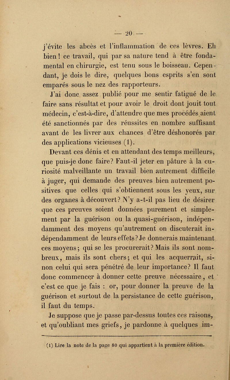 j'évite les abcès et l'inflammation de ces lèvres. Eh bien ! ce travail, qui par sa nature tend à être fonda- mental en chirurgie, est tenu sous le boisseau. Cepen- dant, je dois le dire, quelques bons esprits s'en sont emparés sous le nez des rapporteurs. J'ai donc assez publié pour me sentir fatigué de le faire sans résultat et pour avoir le droit dont jouit tout médecin, c'est-à-dire, d'attendre que mes procédés aient été sanctionnés par des réussites en nombre suffisant avant de les livrer aux chances d'être déshonorés par des applications vicieuses (1). Devant ces dénis et en attendant des temps meilleurs, que puis-je donc faire? Faut-il jeter en pâture à la cu- riosité malveillante un travail bien autrement difficile à juger, qui demande des preuves bien autrement po- sitives que celles qui s'obtiennent sous les yeux, sur des organes à découvert? N'y a-t-il pas lieu de désirer que ces preuves soient données purement et simple- ment par la guérison ou la quasi-guérison, indépen- damment des moyens qu'autrement on discuterait in- dépendamment de leurs effets? Je donnerais maintenant ces moyens ; qui se les procurerait ? Mais ils sont nom- breux, mais ils sont chers; et qui les acquerrait, si- non celui qui sera pénétré de leur importance? Il faut donc commencer à donner cette preuve nécessaire, et c'est ce que je fais : or, pour donner la preuve de la guérison et surtout de la persistance de cette guérison, il faut du temps. Je suppose que je passe par-dessus toutes ces raisons, et qu'oubliant mes griefs, je pardonne à quelques im- (1) Lire la note de la page 80 qui appartient à la première édition.