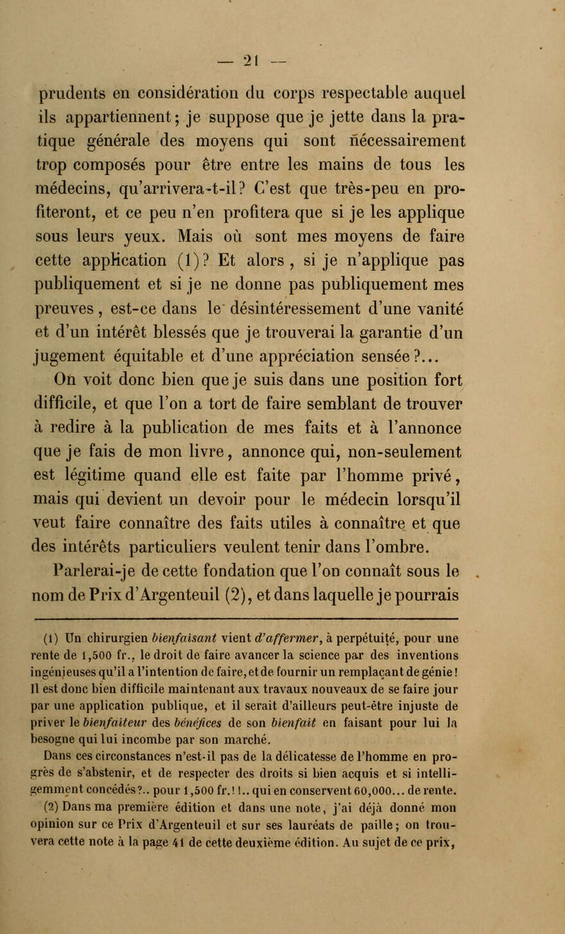 prudents en considération du corps respectable auquel ils appartiennent ; je suppose que je jette dans la pra- tique générale des moyens qui sont nécessairement trop composés pour être entre les mains de tous les médecins, qu'arrivera-t-il? C'est que très-peu en pro- fiteront, et ce peu n'en profitera que si je les applique sous leurs yeux. Mais où sont mes moyens de faire cette application (1)? Et alors, si je n'applique pas publiquement et si je ne donne pas publiquement mes preuves, est-ce dans le désintéressement d'une vanité et d'un intérêt blessés que je trouverai la garantie d'un jugement équitable et d'une appréciation sensée?... On voit donc bien que je suis dans une position fort difficile, et que l'on a tort de faire semblant de trouver à redire à la publication de mes faits et à l'annonce que je fais de mon livre, annonce qui, non-seulement est légitime quand elle est faite par l'homme privé, mais qui devient un devoir pour le médecin lorsqu'il veut faire connaître des faits utiles à connaître et que des intérêts particuliers veulent tenir dans l'ombre. Parlerai-je de cette fondation que l'on connaît sous le nom de Prix d'Argenteuil (2), et dans laquelle je pourrais (1) Un chirurgien bienfaisant vient d'affermer, à perpétuité, pour une rente de 1,500 fr., le droit de faire avancer la science par des inventions ingénieuses qu'il a l'intention de faire, et de fournir un remplaçant de génie! Il est donc bien difficile maintenant aux travaux nouveaux de se faire jour par une application publique, et il serait d'ailleurs peut-être injuste de priver le bienfaiteur des bénéfices de son bienfait en faisant pour lui la besogne qui lui incombe par son marché. Dans ces circonstances n'est-il pas de la délicatesse de l'homme en pro- grès de s'abstenir, et de respecter des droits si bien acquis et si intelli- gemment concédés?., pour 1,500 fr.! t.. qui en conservent 60,000...de rente. (2) Dans ma première édition et dans une note, j'ai déjà donné mon opinion sur ce Prix d'Argenteuil et sur ses lauréats de paille; on trou- vera cette note à la page 41 de cette deuxième édition. Au sujet de ce prix,