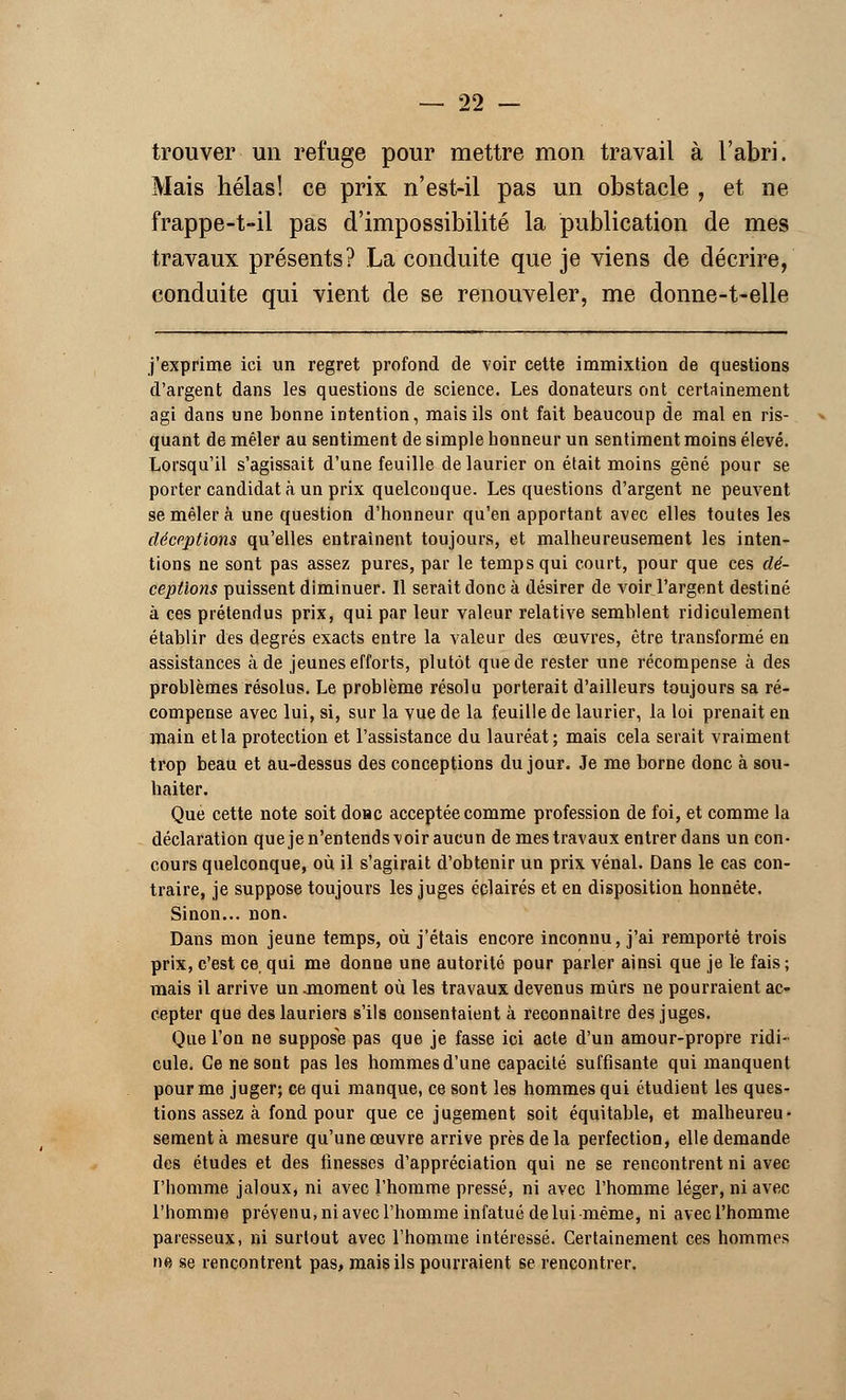 trouver un refuge pour mettre mon travail à l'abri. Mais hélas! ce prix n'est-il pas un obstacle , et ne frappe-t-il pas d'impossibilité la publication de mes travaux présents? La conduite que je viens de décrire, conduite qui vient de se renouveler, me donne-t-elle j'exprime ici un regret profond de voir cette immixtion de questions d'argent dans les questions de science. Les donateurs ont certainement agi dans une bonne intention, mais ils ont fait beaucoup de mal en ris- quant de mêler au sentiment de simple honneur un sentiment moins élevé. Lorsqu'il s'agissait d'une feuille de laurier on était moins gêné pour se porter candidat à un prix quelconque. Les questions d'argent ne peuvent se mêler à une question d'honneur qu'en apportant avec elles toutes les déceptions qu'elles entraînent toujours, et malheureusement les inten- tions ne sont pas assez pures, par le temps qui court, pour que ces dé- ceptions puissent diminuer. 11 serait donc à désirer de voir l'argent destiné à ces prétendus prix, qui par leur valeur relative semblent ridiculement établir des degrés exacts entre la valeur des œuvres, être transformé en assistances à de jeunes efforts, plutôt que de rester une récompense à des problèmes résolus. Le problème résolu porterait d'ailleurs toujours sa ré- compense avec lui, si, sur la vue de la feuille de laurier, la loi prenait en main et la protection et l'assistance du lauréat; mais cela serait vraiment trop beau et au-dessus des conceptions du jour. Je me borne donc à sou- haiter. Que cette note soit donc acceptée comme profession de foi, et comme la déclaration quejen'entendsvoiraucun de mes travaux entrer dans un con- cours quelconque, où il s'agirait d'obtenir un prix vénal. Dans le cas con- traire, je suppose toujours les juges éclairés et en disposition honnête. Sinon... non. Dans mon jeune temps, où j'étais encore inconnu, j'ai remporté trois prix, c'est ce qui me donne une autorité pour parler ainsi que je le fais ; mais il arrive un .moment où les travaux devenus mûrs ne pourraient ac- cepter que des lauriers s'ils consentaient à reconnaître des juges. Que l'on ne suppose pas que je fasse ici acte d'un amour-propre ridi- cule. Ce ne sont pas les hommes d'une capacité suffisante qui manquent pour me juger; ce qui manque, ce sont les hommes qui étudient les ques- tions assez à fond pour que ce jugement soit équitable, et malheureu- sement à mesure qu'une œuvre arrive près de la perfection, elle demande des études et des finesses d'appréciation qui ne se rencontrent ni avec l'homme jaloux, ni avec l'homme pressé, ni avec l'homme léger, ni avec l'homme prévenu, ni avec l'homme infatué de lui même, ni avec l'homme paresseux, ni surtout avec l'homme intéressé. Certainement ces hommes ne se rencontrent pas, mais ils pourraient se rencontrer.