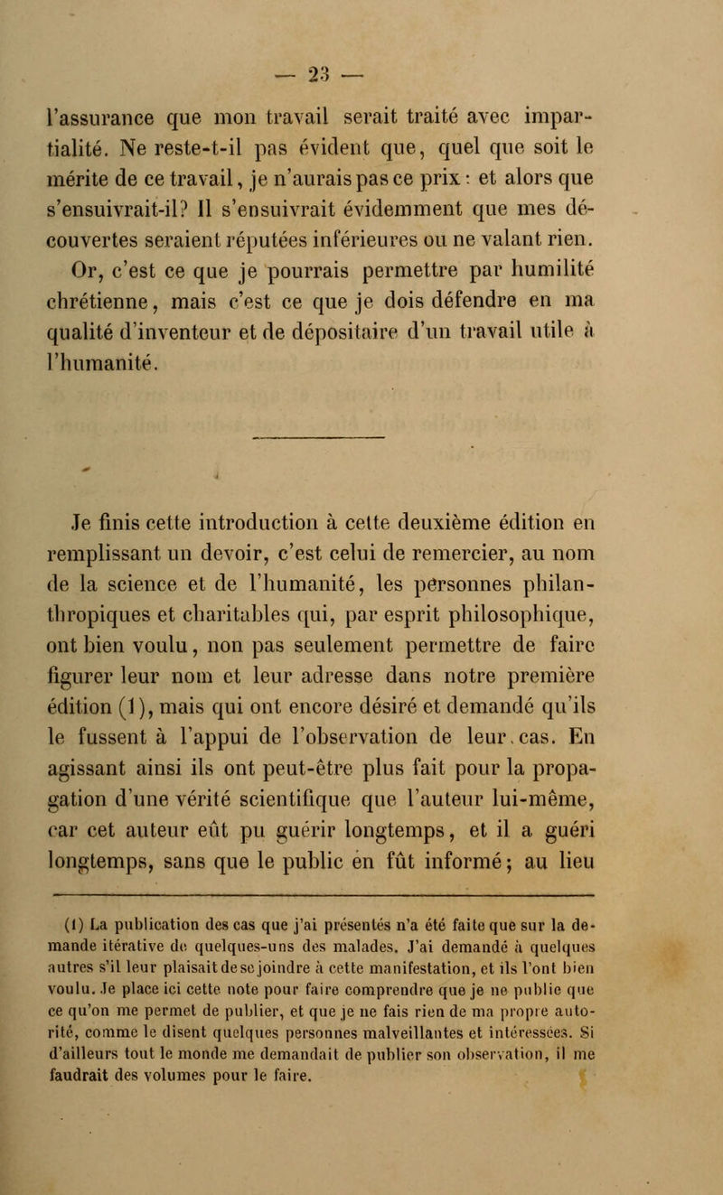 l'assurance que mon travail serait traité avec impar- tialité. Ne reste-t-il pas évident que, quel que soit le mérite de ce travail, je n'aurais pas ce prix : et alors que s'ensuivrait-il? Il s'ensuivrait évidemment que mes dé- couvertes seraient réputées inférieures ou ne valant rien. Or, c'est ce que je pourrais permettre par humilité chrétienne, mais c'est ce que je dois défendre en ma qualité d'inventeur et de dépositaire d'un travail utile à l'humanité. Je finis cette introduction à cette deuxième édition en remplissant un devoir, c'est celui de remercier, au nom de la science et de l'humanité, les personnes philan- thropiques et charitables qui, par esprit philosophique, ont bien voulu, non pas seulement permettre de faire figurer leur nom et leur adresse dans notre première édition (1 ), mais qui ont encore désiré et demandé qu'ils le fussent à l'appui de l'observation de leur,cas. En agissant ainsi ils ont peut-être plus fait pour la propa- gation d'une vérité scientifique que l'auteur lui-même, car cet auteur eût pu guérir longtemps, et il a guéri longtemps, sans que le public en fût informé; au lieu (1) La publication des cas que j'ai présentés n'a été faite que sur la de- mande itérative do quelques-uns des malades. J'ai demandé à quelques autres s'il leur plaisait de se joindre à cette manifestation, et ils l'ont bien voulu. Je place ici cette note pour faire comprendre que je ne publie que ce qu'on me permet de publier, et que je ne fais rien de ma propre auto- rité, comme le disent quelques personnes malveillantes et intéressées. Si d'ailleurs tout le monde me demandait de publier son observation, il me faudrait des volumes pour le faire.