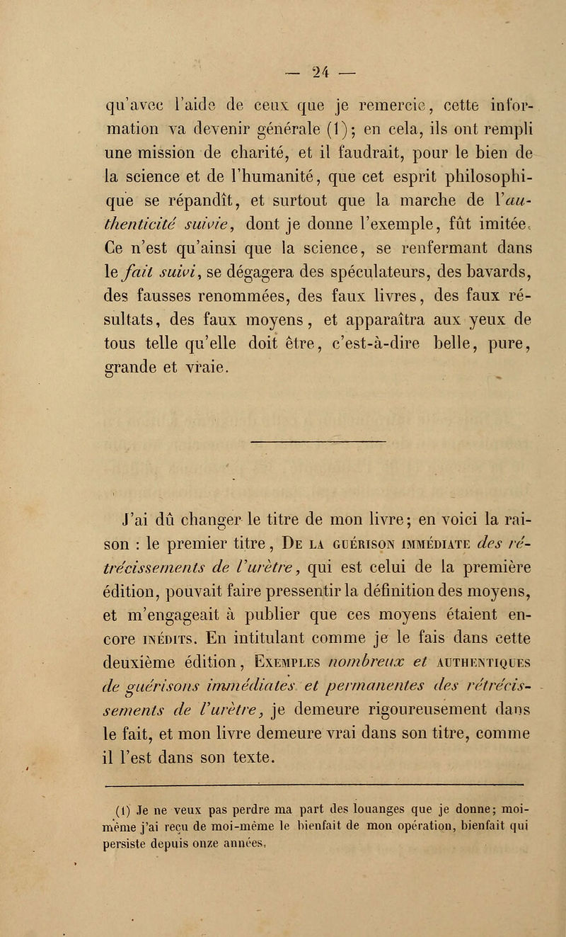 qu'avec l'aide de ceux que je remercie, cette infor- mation va devenir générale (1); en cela, ils ont rempli une mission de charité, et il faudrait, pour le bien de la science et de l'humanité, que cet esprit philosophi- que se répandît, et surtout que la marche de Y au- thenticité suivie, dont je donne l'exemple, fût imitée, Ce n'est qu'ainsi que la science, se renfermant dans le fait suivi, se dégagera des spéculateurs, des bavards, des fausses renommées, des faux livres, des faux ré- sultats , des faux moyens, et apparaîtra aux yeux de tous telle qu'elle doit être, c'est-à-dire belle, pure, grande et vraie. J'ai dû changer le titre de mon livre; en voici la rai- son : le premier titre, De la guérison immédiate des ré- trécissements de l'urètre, qui est celui de la première édition, pouvait faire pressentir la définition des moyens, et m'engageait à publier que ces moyens étaient en- core inédits. En intitulant comme je le fais dans cette deuxième édition, Exemples nombreux et authentiques de guérisons immédiates et permanentes des rétrécis- sements de l'urètre, je demeure rigoureusement dans le fait, et mon livre demeure vrai dans son titre, comme il l'est dans son texte. (1) Je ne veux pas perdre ma part des louanges que je donne; moi- même j'ai reçu de moi-même le bienfait de mon opération, bienfait qui persiste depuis onze années,
