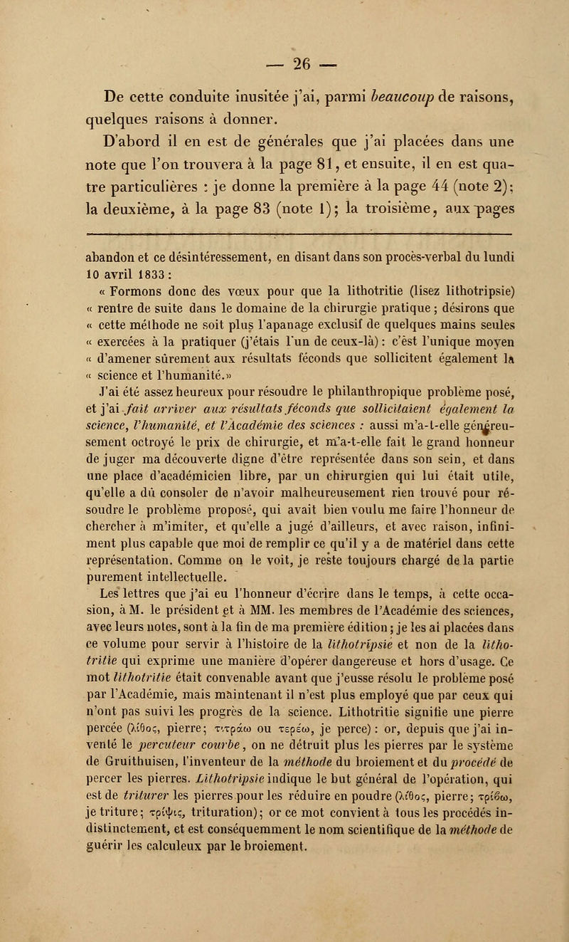 De cette conduite inusitée j'ai, parmi beaucoup de raisons, quelques raisons à donner. D'abord il en est de générales que j'ai placées dans une note que l'on trouvera à la page 81, et ensuite, il en est qua- tre particulières : je donne la première à la page 44 (note 2): la deuxième, à la page 83 (note 1); la troisième, aux pages abandon et ce désintéressement, en disant dans son procès-verbal du lundi 10 avril 1833: « Formons donc des vœux pour que la lithotritie (lisez lithotripsie) « rentre de suite dans le domaine de la chirurgie pratique ; désirons que « cette méthode ne soit plus l'apanage exclusif de quelques mains seules « exercées à la pratiquer (j'étais lun de ceux-là) : c'est l'unique moyen « d'amener sûrement aux résultats féconds que sollicitent également la « science et l'humanité.« J'ai été assez heureux pour résoudre le philanthropique problème posé, et j'ai fait arriver aux résultats féconds que sollicitaient également la science, l'humanité, et l'Académie des sciences : aussi m'a-t-elle génireu- sement octroyé le prix de chirurgie, et m'a-t-elle fait le grand honneur déjuger ma découverte digne d'être représentée daDS son sein, et dans une place d'académicien libre, par un chirurgien qui lui était utile, qu'elle a dû consoler de n'avoir malheureusement rien trouvé pour ré- soudre le problème proposé, qui avait bien voulu me faire l'honneur de chercher à m'imiter, et qu'elle a jugé d'ailleurs, et avec raison, infini- ment plus capable que moi de remplir ce qu'il y a de matériel dans cette représentation. Gomme on le voit, je reste toujours chargé de la partie purement intellectuelle. Les lettres que j'ai eu l'honneur d'écrire dans le temps, à cette occa- sion, à M. le président et à MM. les membres de l'Académie des sciences, avec leurs notes, sont à la fin de ma première édition ; je les ai placées dans ce volume pour servir à l'histoire de la lithotripsie et non de la litho- tritie qui exprime une manière d'opérer dangereuse et hors d'usage. Ce mot lithotritie était convenable avant que j'eusse résolu le problème posé par l'Académie, mais maintenant il n'est plus employé que par ceux qui n'ont pas suivi les progrès de la science. Lithotritie signifie une pierre percée (>vï6oç, pierre; T'.xpâw ou repéto, je perce): or, depuis que j'ai in- venté le percuteur courbe, on ne détruit plus les pierres par le système de Gruithuisen, l'inventeur de la méthode du broiement et du procédé de percer les pierres. Lithotripsie indique le but général de l'opération, qui est de triturer les pierres pour les réduire en poudre (Xfôo;, pierre; Tpîêw, je triture; Tptyt;, trituration); or ce mot convient à tous les procédés in- distinctement, et est conséquemment le nom scientifique de la méthode de guérir les calculeux par le broiement.