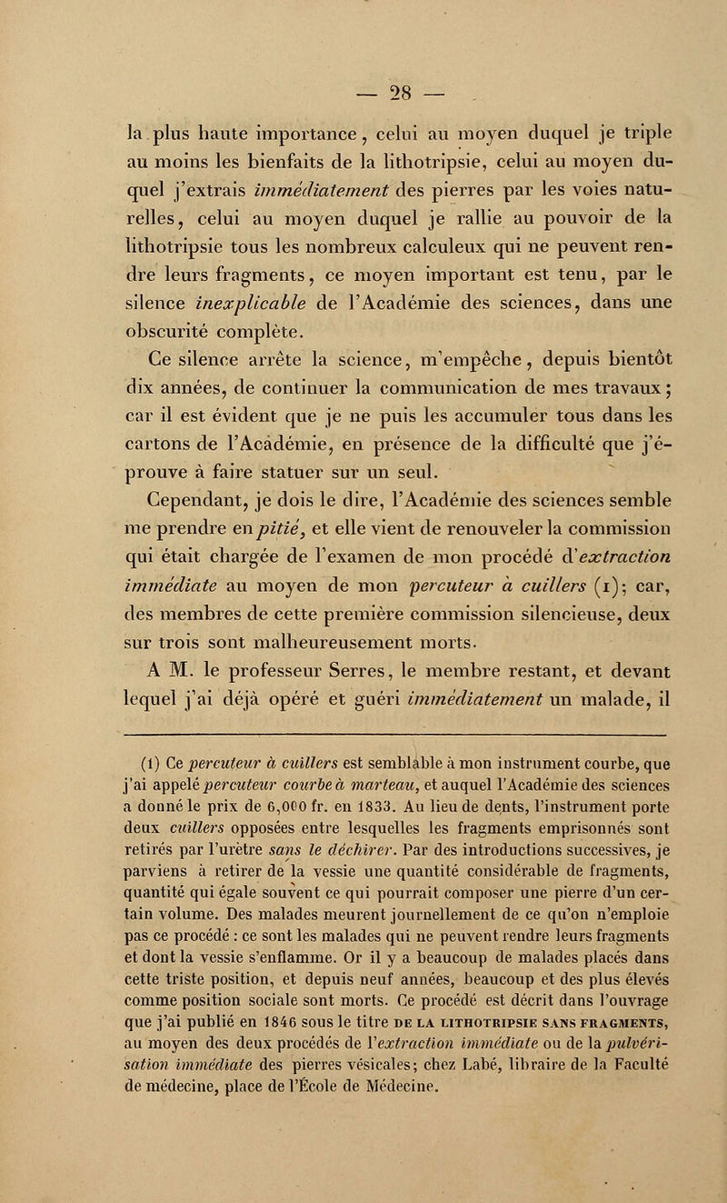 la plus haute importance, celui au moyen duquel je triple au moins les bienfaits de la lithotripsie, celui au moyen du- quel j'extrais immédiatement des pierres par les voies natu- relles, celui au moyen duquel je rallie au pouvoir de la lithotripsie tous les nombreux calculeux qui ne peuvent ren- dre leurs fragments, ce moyen important est tenu, par le silence inexplicable de l'Académie des sciences, dans une obscurité complète. Ce silence arrête la science, m'empêche, depuis bientôt dix années, de continuer la communication de mes travaux ; car il est évident que je ne puis les accumuler tous dans les cartons de l'Académie, en présence de la difficulté que j'é- prouve à faire statuer sur un seul. Cependant, je dois le dire, l'Académie des sciences semble me prendre en pitié, et elle vient de renouveler la commission qui était chargée de l'examen de mon procédé à'extraction immédiate au moyen de mon percuteur à cuillers (i); car, des membres de cette première commission silencieuse, deux sur trois sont malheureusement morts. A M. le professeur Serres, le membre restant, et devant lequel j'ai déjà opéré et guéri immédiatement un malade, il (1) Ce percuteur à cuillers est semblable à mon instrument courbe, que j'ai appelé percuteur courbe à marteau, et auquel l'Académie des sciences a donné le prix de 6,000 fr. en 1833. Au lieu de dents, l'instrument porte deux cuillers opposées entre lesquelles les fragments emprisonnés sont retirés par l'urètre sans le déchirer. Par des introductions successives, je parviens à retirer de la vessie une quantité considérable de fragments, quantité qui égale souvent ce qui pourrait composer une pierre d'un cer- tain volume. Des malades meurent journellement de ce qu'on n'emploie pas ce procédé : ce sont les malades qui ne peuvent rendre leurs fragments et dont la vessie s'enflamme. Or il y a beaucoup de malades placés dans cette triste position, et depuis neuf années, beaucoup et des plus élevés comme position sociale sont morts. Ce procédé est décrit dans l'ouvrage que j'ai publié en 1846 sous le titre de la lithotripsie sans fragments, au moyen des deux procédés de Y extraction immédiate ou de la pulvéri- sation immédiate des pierres vésicales; chez Labé, libraire de la Faculté de médecine, place de l'École de Médecine.