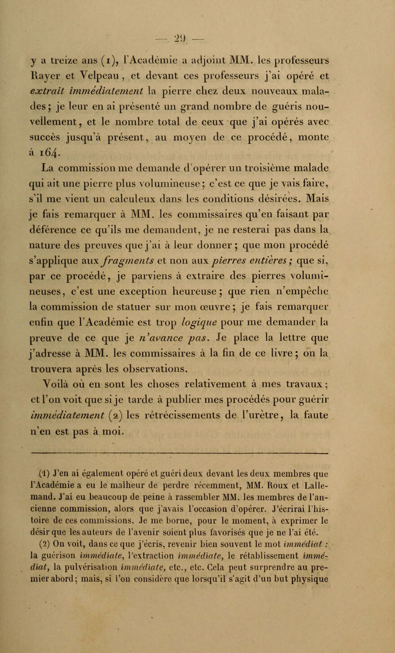 — 1>«) — y a treize ans (i), l'Académie a adjoint MM. les professeurs Rayer et Velpcau , et devant ces professeurs j'ai opéré et extrait immédiatement la pierre chez deux nouveaux mala- des ; je leur en ai présenté un grand nombre de guéris nou- vellement, et le nombre total de ceux que j'ai opérés avec succès jusqu'à présent, au moyen de ce procédé, monte à 164. La commission me demande d'opérer un troisième malade qui ait une pierre plus volumineuse ; c'est ce que je vais faire, s'il me vient un calculeux dans les conditions désirées. Mais je fais remarquer à MM. les commissaires qu'en faisant par déférence ce qu'ils me demandent, je ne resterai pas dans la nature des preuves que j'ai à leur donner; que mon procédé s'applique aux fragments et non aux pierres entières ; que si, par ce procédé, je parviens à extraire des pierres volumi- neuses, c'est une exception heureuse; que rien n'empêche la commission de statuer sur mon oeuvre; je fais remarquer enfin que l'Académie est trop logique pour me demander la preuve de ce que je n'avance pas. Je place la lettre que j'adresse à MM. les commissaires à la fin de ce livre; on la trouvera après les observations. Voilà où en sont les choses relativement à mes travaux ; et l'on voit que si je tarde à publier mes procédés pour guérir immédiatement (2) les rétrécissements de l'urètre, la faute n'en est pas à moi. (1) J'en ai également opéré et guéri deux devant les deux membres que l'Académie a eu le malheur de perdre récemment, MM. Roux et Lalle- mand. J'ai eu beaucoup de peine à rassembler MM. les membres de l'an- cienne commission, alors que j'avais l'occasion d'opérer. J'écrirai l'his- toire de ces commissions. Je me borne, pour le moment, à exprimer le désir que les auteurs de l'avenir soient plus favorisés que je ne l'ai été. (2) On voit, dans ce que j'écris, revenir bien souvent le mot immédiat : la guérison immédiate, l'extraction immédiate, le rétablissement immé- diat, la pulvérisation immédiate, etc., etc. Cela peut surprendre au pre- mier abord; mais, si l'on considère que lorsqu'il s'agit d'un but physique