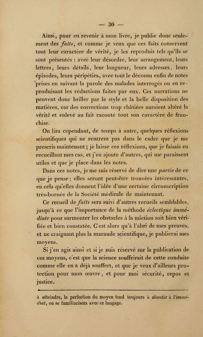 Ainsi, pour en revenir à mon livre, je publie donc seule- ment des faits, et comme je veux que ces faits conservent tout leur caractère de vérité, je les reproduis tels qu'ils se sont présentés : avec leur désordre, leur arrangement, leurs lettres, leurs détails, leur longueur, leurs adresses, leurs épisodes, leurs péripéties, avec tout le décousu enfin de notes prises en suivant la parole des malades interrogés ou en re- produisant les rédactions faites par eux. Ces narrations ne peuvent donc briller par le style et la belle disposition des matières, car des corrections trop châtiées auraient altéré la vérité et enlevé au fait raconté tout son caractère de fran- chise. On lira cependant, de temps à autre, quelques réflexions scientifiques qui ne rentrent pas dans le cadre que je me prescris maintenant • je laisse ces réflexions, que je faisais en recueillant mes cas, et j'en ajoute d'autres, qui me paraissent utiles et que je place dans les notes. Dans ces notes, je me suis réservé de dire une partie de ce que je pense; elles seront peut-être trouvées intéressantes, en cela qu'elles donnent l'idée d'une certaine circonscription très-bornée de la Société médicale de maintenant. Ce recueil de faits sera suivi d'autres recueils semblables, jusqu'à ce que l'importance de la méthode éclectique immé- diate pour surmonter les obstacles à la miction soit bien véri- fiée et bien constatée. C'est alors qu'à l'abri de mes preuves, et ne craignant plus la maraude scientifique, je publierai mes moyens. Si j'en agis ainsi et si je suis réservé sur la publication de ces moyens, c'est que la science souffrirait de cette conduite comme elle en a déjà souffert, et que je veux d'ailleurs pro- tection pour mon œuvre, et pour moi sécurité, repos et justice. m à atteindre, la perfection du moyen tend toujours à aboutir à l'immé- diat) on se familiarisera avec ce langage.