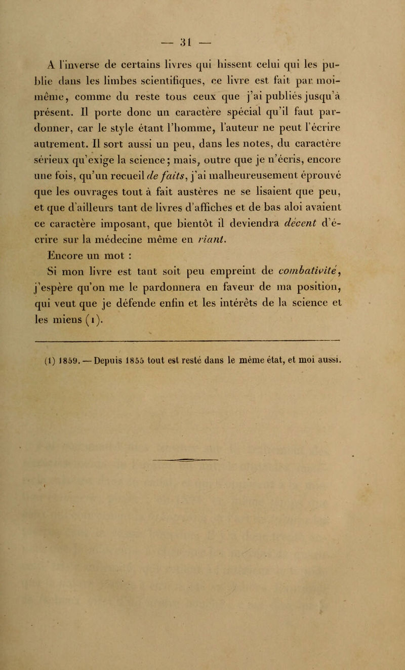 A l'inverse de certains livres qui hissent celui qui les pu- blie dans les limbes scientifiques, ce livre est fait par moi- même, comme du reste tous ceux que j'ai publiés jusqu'à présent. Il porte donc un caractère spécial qu'il faut par- donner, car le style étant l'homme, l'auteur ne peut l'écrire autrement. Il sort aussi un peu, dans les notes, du caractère sérieux qu'exige la science; mais7 outre que je n'écris, encore une fois, qu'un recueil de faits, j'ai malheureusement éprouvé que les ouvrages tout à fait austères ne se lisaient que peu, et que d'ailleurs tant de livres d'affiches et de bas aloi avaient ce caractère imposant, que bientôt il deviendra décent d'é- crire sur la médecine même en riant. Encore un mot : Si mon livre est tant soit peu empreint de combativité, j'espère qu'on me le pardonnera en faveur de ma position, qui veut que je défende enfin et les intérêts de la science et les miens (1). (1) J859. — Depuis 1855 tout est resté dans le même état, et moi aussi.