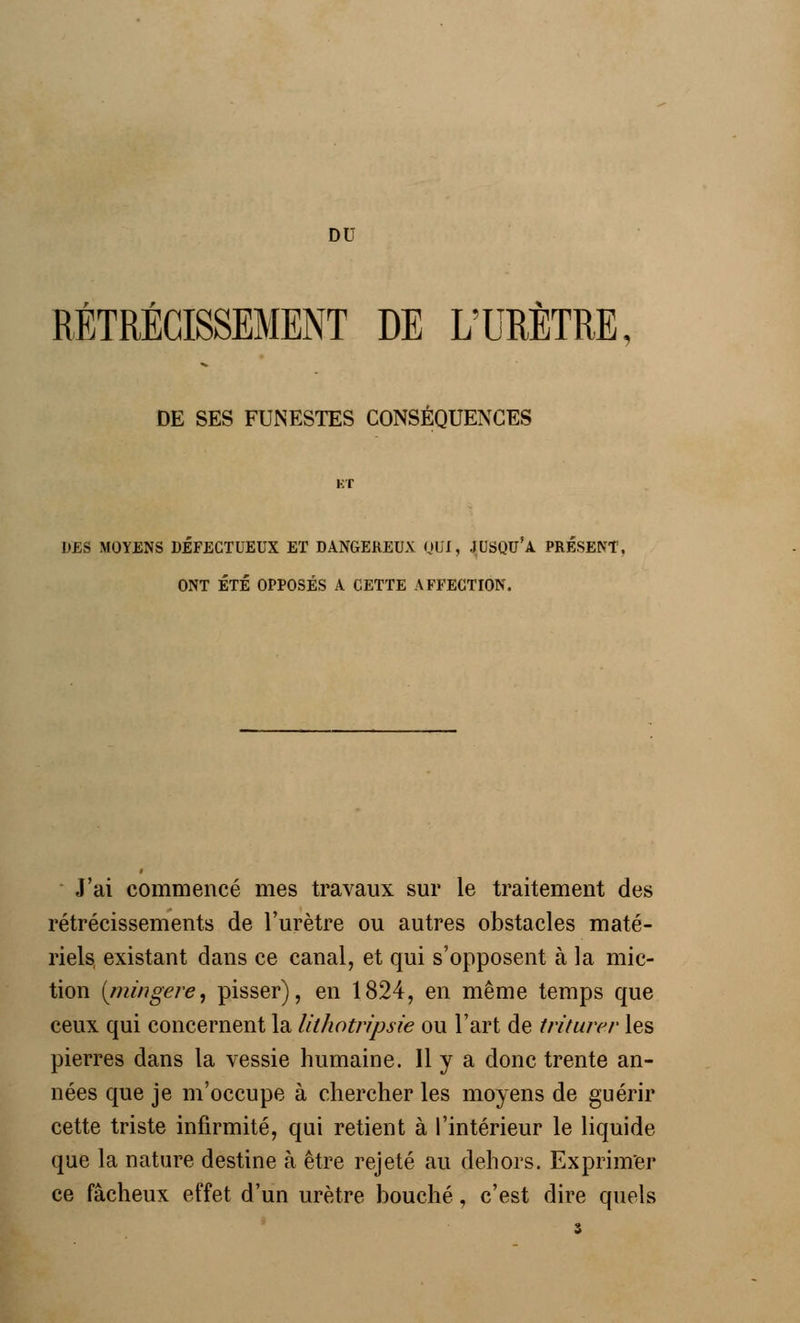 DU RÉTRÉCISSEMENT DE L'URÈTRE, DE SES FUNESTES CONSÉQUENCES KT DES MOYENS DÉFECTUEUX ET DANGEREUX OUI, JUSQU'A PRÉSENT, ONT ÉTÉ OPPOSÉS A CETTE AFFECTION. J'ai commencé mes travaux sur le traitement des rétrécissements de l'urètre ou autres obstacles maté- riels existant dans ce canal, et qui s'opposent à la mic- tion [mingere, pisser), en 1824, en même temps que ceux qui concernent la lithotripsie ou l'art de triturer les pierres dans la vessie humaine. Il y a donc trente an- nées que je m'occupe à chercher les moyens de guérir cette triste infirmité, qui retient à l'intérieur le liquide que la nature destine à être rejeté au dehors. Exprimer ce fâcheux effet d'un urètre bouché, c'est dire quels s