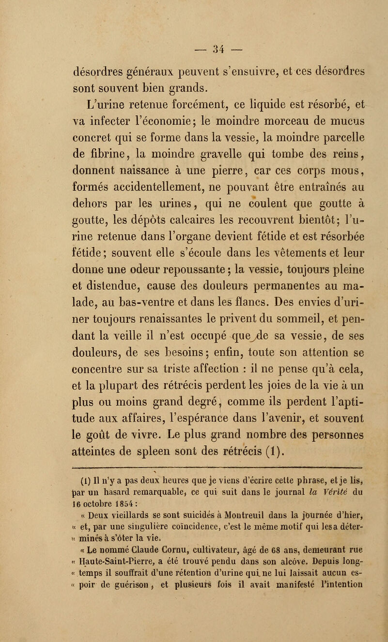 désordres généraux peuvent s'ensuivre, et ces désordres sont souvent bien grands. L'urine retenue forcément, ce liquide est résorbé, et va infecter l'économie; le moindre morceau de mucus concret qui se forme dans la vessie, la moindre parcelle de fibrine, la moindre gravelle qui tombe des reins, donnent naissance à une pierre, car ces corps mous, formés accidentellement, ne pouvant être entraînés au dehors par les urines, qui ne coulent que goutte à goutte, les dépôts calcaires les recouvrent bientôt; l'u- rine retenue dans l'organe devient fétide et est résorbée fétide ; souvent elle s'écoule dans les vêtements et leur donne une odeur repoussante ; la vessie, toujours pleine et distendue, cause des douleurs permanentes au ma- lade, au bas-ventre et dans les flancs. Des envies d'uri- ner toujours renaissantes le privent du sommeil, et pen- dant la veille il n'est occupé que^de sa vessie, de ses douleurs, de ses besoins ; enfin, toute son attention se concentre sur sa triste affection : il ne pense qu'à cela, et la plupart des rétrécis perdent les joies de la vie à un plus ou moins grand degré, comme ils perdent l'apti- tude aux affaires, l'espérance dans l'avenir, et souvent le goût de vivre. Le plus grand nombre des personnes atteintes de spleen sont des rétrécis (1). (I) Il n'y a pas deux heures que je viens d'écrire cette phrase, et je lis, par un hasard remarquables ce qui suit dans le journal la Vérité du 16 octobre 1854: » Deux vieillards se sont suicidés à Montreuil dans la journée d'hier, k et, par une singulière coïncidence, c'est le même motif qui lésa déter- h minés à s'ôter la vie» « Le nommé Claude Cornu, cultivateur, âgé de 68 ans, demeurant rue « Haute-Saint-Pierre, a été trouvé pendu dans son alcôve. Depuis long- « temps il souffrait d'une rétention d'urine qui. ne lui laissait aucun es- « poir de guérison, et plusieurs fois il avait manifesté l'intention