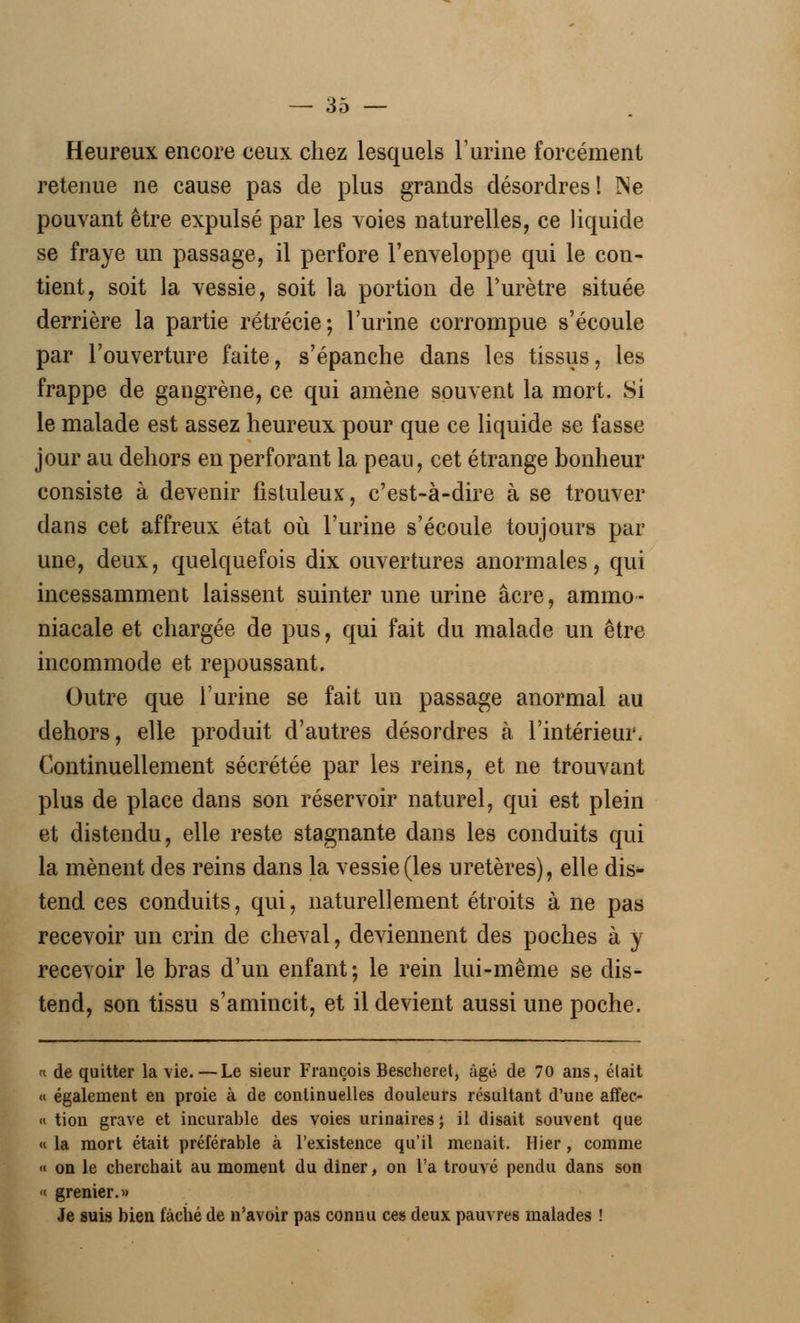 Heureux encore ceux chez lesquels l'urine forcément retenue ne cause pas de plus grands désordres! Ne pouvant être expulsé par les voies naturelles, ce liquide se fraye un passage, il perfore l'enveloppe qui le con- tient, soit la vessie, soit la portion de l'urètre située derrière la partie rétrécie; l'urine corrompue s'écoule par l'ouverture faite, s'épanche dans les tissus, les frappe de gangrène, ce qui amène souvent la mort. Si le malade est assez heureux pour que ce liquide se fasse jour au dehors en perforant la peau, cet étrange bonheur consiste à devenir fistuleux, c'est-à-dire à se trouver dans cet affreux état où l'urine s'écoule toujours par une, deux, quelquefois dix ouvertures anormales, qui incessamment laissent suinter une urine acre, ammo- niacale et chargée de pus, qui fait du malade un être incommode et repoussant. Outre que l'urine se fait un passage anormal au dehors, elle produit d'autres désordres à l'intérieur. Continuellement sécrétée par les reins, et ne trouvant plus de place dans son réservoir naturel, qui est plein et distendu, elle reste stagnante dans les conduits qui la mènent des reins dans la vessie (les uretères), elle dis- tend ces conduits, qui, naturellement étroits à ne pas recevoir un crin de cheval, deviennent des poches à y recevoir le bras d'un enfant; le rein lui-même se dis- tend, son tissu s'amincit, et il devient aussi une poche. u de quitter la vie.—Le sieur François Bescheret, âgé de 70 ans, élait « également en proie à de continuelles douleurs résultant d'une affec- « tion grave et incurable des voies urinaires ; il disait souvent que « la mort était préférable à l'existence qu'il menait. Hier, comme « on le cherchait au moment du diner, on l'a trouvé pendu dans son « grenier.» Je suis bien fâché de n'avoir pas connu ces deux pauvres malades !