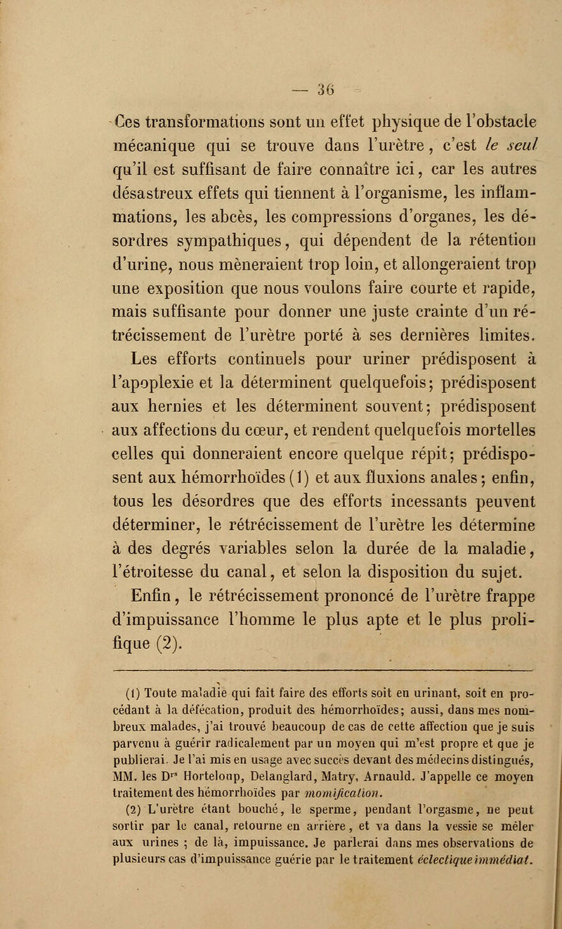 Ces transformations sont un effet physique de l'obstacle mécanique qui se trouve dans l'urètre, c'est le seul qu'il est suffisant de faire connaître ici, car les autres désastreux effets qui tiennent à l'organisme, les inflam- mations, les abcès, les compressions d'organes, les dé- sordres sympathiques, qui dépendent de la rétention d'urine, nous mèneraient trop loin, et allongeraient trop une exposition que nous voulons faire courte et rapide, mais suffisante pour donner une juste crainte d'un ré- trécissement de l'urètre porté à ses dernières limites. Les efforts continuels pour uriner prédisposent à l'apoplexie et la déterminent quelquefois; prédisposent aux hernies et les déterminent souvent; prédisposent aux affections du cœur, et rendent quelquefois mortelles celles qui donneraient encore quelque répit; prédispo- sent aux hémorrhoïdes ( 1 ) et aux fluxions anales ; enfin, tous les désordres que des efforts incessants peuvent déterminer, le rétrécissement de l'urètre les détermine à des degrés variables selon la durée de la maladie, l'étroitesse du canal, et selon la disposition du sujet. Enfin, le rétrécissement prononcé de l'urètre frappe d'impuissance l'homme le plus apte et le plus proli- fique (2). (1) Toute maladie qui fait faire des efforts soit en urinant, soit en pro- cédant à la défécation, produit des hémorrhoïdes; aussi, dans mes nom- breux malades, j'ai trouvé beaucoup de cas de cette affection que je suis parvenu à guérir radicalement par un moyen qui m'est propre et que je publierai. Je l'ai mis en usage avec succès devant des médecins distingués, MM. les DrS Hortelonp, Delanglard, Matry, Arnauld. J'appelle ce moyen traitement des hémorrhoïdes par momification. (2) L'urètre étant bouché, le sperme, pendant l'orgasme, ne peut sortir par le canal, retourne en arrière, et va dans la vessie se mêler aux urines • de là, impuissance. Je parlerai dans mes observations de plusieurs cas d'impuissance guérie par le traitement éclectique Immédiat.