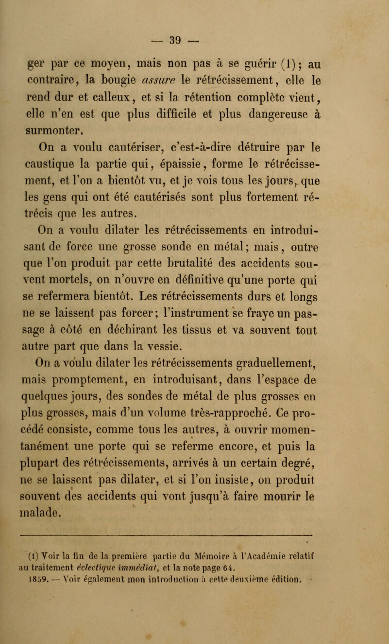 ger par ce moyen, mais non pas à se guérir (1); au contraire, la bougie assure le rétrécissement, elle le rend dur et calleux, et si la rétention complète vient, elle n'en est que plus difficile et plus dangereuse à surmonter, On a voulu cautériser, c'est-à-dire détruire par le caustique la partie qui, épaissie, forme le rétrécisse- ment, et l'on a bientôt vu, et je vois tous les jours, que les gens qui ont été cautérisés sont plus fortement ré- trécis que les autres. On a voulu dilater les rétrécissements en introdui- sant de force une grosse sonde en métal ; mais, outre que l'on produit par cette brutalité des accidents sou- vent mortels, on n'ouvre en définitive qu'une porte qui se refermera bientôt. Les rétrécissements durs et longs ne se laissent pas forcer; l'instrument se fraye un pas- sage à côté en déchirant les tissus et va souvent tout autre part que dans la vessie. On a voulu dilater les rétrécissements graduellement, mais promptement, en introduisant, dans l'espace de- quelques jours, des sondes de métal de plus grosses en plus grosses, mais d'un volume très-rapproché. Ce pro- cédé consiste, comme tous les autres, à ouvrir momen- tanément une porte qui se referme encore, et puis la plupart des rétrécissements, arrivés à un certain degré, ne se laissent pas dilater, et si l'on insiste, on produit souvent des accidents qui vont jusqu'à faire mourir le malade. (1) Voir la fin de la première partie du Mémoire à l'Académie relatif au traitement éclectique immédiat, et la note page 64. 1859. — Voir également mon introduction ;i cette deivxième édition.