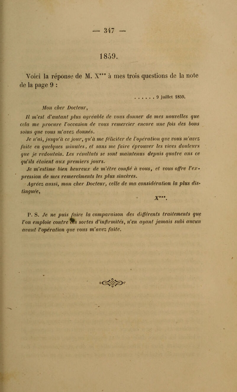 1859. Voici la réponse de M. X*** à mes trois questions de la note de la page 9 : 9 juillet 1859. Mon cher Docteur, II m'est d'autant plus agréable de vous donner de mes nouvelles que cela me procure l'occasion de vous remercier encore une fois des bons soins que vous m'avez donnés. Je n'ai, jusqu'à ce jour, qu'à me féliciter de l'opération que vous m'avez faite en quelques minutes, et sans me faire éprouver les vives douleurs que je redoutais. Les résultats se sont maintenus depuis quatre ans ce qu'ils étaient aux premiers jours. Je m'estime bien heureux de m'être confié à vous, et vous offre l'ex- pression de mes remercimenls les plus sincères. Agréez aussi, mon cher Docteur, celle de ma considération la plus dis- tinguée, X*'\ P. S. Je ne puis faire la comparaison des différents traitements que l'on emploie contrées sortes d'infirmités, n'en ayant jamais subi aucun avant l'opération que vous m'avez faite. >e$jj$a<